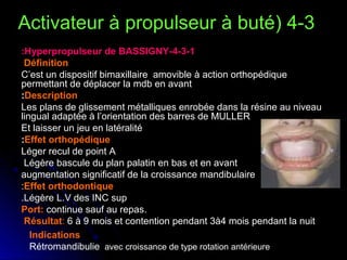 Activateur à propulseur à buté( 4-3
:Hyperpropulseur de BASSIGNY-4-3-1
Définition
C’est un dispositif bimaxillaire amovible à action orthopédique
permettant de déplacer la mdb en avant
:Description
Les plans de glissement métalliques enrobée dans la résine au niveau
lingual adaptée à l’orientation des barres de MULLER
Et laisser un jeu en latéralité
:Effet orthopédique
Léger recul de point A
Légère bascule du plan palatin en bas et en avant
augmentation significatif de la croissance mandibulaire
:Effet orthodontique
.Légère L.V des INC sup
Port: continue sauf au repas.
Résultat: 6 à 9 mois et contention pendant 3à4 mois pendant la nuit
Indications
Rétromandibulie, avec croissance de type rotation antérieure

 