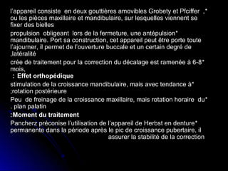 l’appareil consiste en deux gouttières amovibles Grobety et Pfciffer , *
ou les pièces maxillaire et mandibulaire, sur lesquelles viennent se
fixer des bielles
propulsion obligeant lors de la fermeture, une antépulsion *
mandibulaire. Port sa construction, cet appareil peut être porte toute
l’ajourner, il permet de l’ouverture buccale et un certain degré de
,latéralité
crée de traitement pour la correction du décalage est ramenée à 6-8 *
mois,
 : Effet orthopédique
stimulation de la croissance mandibulaire, mais avec tendance à *
;rotation postérieure
Peu de freinage de la croissance maxillaire, mais rotation horaire du *
. plan palatin
: Moment du traitement
Pancherz préconise l’utilisation de l’appareil de Herbst en denture *
permanente dans la période après le pic de croissance pubertaire, il
assurer la stabilité de la correction

 