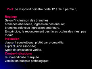 Port: ce dispositif doit être porté 12 à 14 h par 24 h,
Réglage
Selon l’inclinaison des branches
branches abaissées, ingression postérieure;
branches relevées ingression antérieure.
En principe, le recouvrement des faces occlusales n’est pas
meulé.
Indication
classe II squelettique, plutôt par promaxillie;
supraclusion associée;
types de croissance variés.
Contre-indications
rétromandibulie marquée
ventilation buccale pathologique;

 