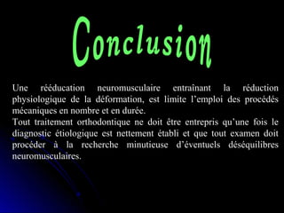 Une rééducation neuromusculaire entraînant la réduction
physiologique de la déformation, est limite l’emploi des procédés
mécaniques en nombre et en durée.
Tout traitement orthodontique ne doit être entrepris qu’une fois le
diagnostic étiologique est nettement établi et que tout examen doit
procéder à la recherche minutieuse d’éventuels déséquilibres
neuromusculaires.

 