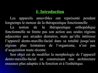 I- Introduction
Les appareils amovibles ont représenté pendant
longtemps le moteur de la thérapeutique fonctionnelle
La notion de la thérapeutique orthopédique
fonctionnelle ne limite pas son action aux seules régions
adjacentes aux arcades dentaires, mais qu’elle intéresse
l’appareil dento-maxillo-facial dans sa totalité jusqu’aux
régions plus lointaines de l’organisme, n’est pas
d’acquisition toute récente.
Son objet est de modifier la morphologie de l’appareil
dento-maxillo-facial en construisant une architecture
osseuses plus adaptée à la fonction et à l'esthétique.

 
