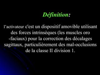 Définition:
l’activateur c'est un dispositif amovible utilisant

des forces intrinsèques (les muscles oro
-faciaux) pour la correction des décalages
sagittaux, particulièrement des mal-occlusions
de la classe II division 1.

 