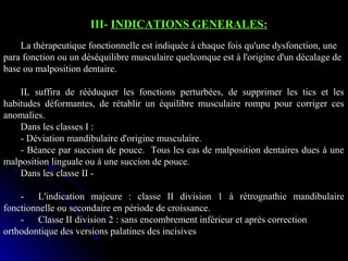 III- INDICATIONS GENERALES:
La thérapeutique fonctionnelle est indiquée à chaque fois qu'une dysfonction, une
para fonction ou un déséquilibre musculaire quelconque est à l'origine d'un décalage de
base ou malposition dentaire.
IL suffira de rééduquer les fonctions perturbées, de supprimer les tics et les
habitudes déformantes, de rétablir un équilibre musculaire rompu pour corriger ces
anomalies.
Dans les classes I :
- Déviation mandibulaire d'origine musculaire.
- Béance par succion de pouce. Tous les cas de malposition dentaires dues à une
malposition linguale ou à une succion de pouce.
Dans les classe II - L'indication majeure : classe II division 1 à rétrognathie mandibulaire
fonctionnelle ou secondaire en période de croissance.
- Classe II division 2 : sans encombrement inférieur et après correction
orthodontique des versions palatines des incisives

 
