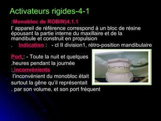 Activateurs rigides-4-1
:Monobloc de ROBIN(4.1.1
l’ appareil de référence correspond à un bloc de résine
épousant la partie interne du maxillaire et de la
mandibule et construit en propulsion
. Indication : - cl II division1, rétro-position mandibulaire
Port : - Toute la nuit et quelques
.heures pendant la journée
: inconvénients
l’inconvénient du monobloc était
surtout la gêne qu’il représentait
. par son volume, et son port fréquent

 