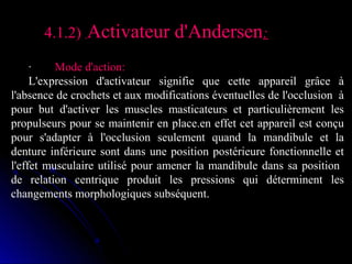 4.1.2)  Activateur d'Andersen:
·        Mode d'action:
L'expression  d'activateur  signifie  que  cette  appareil  grâce  à 
l'absence de crochets et aux modifications éventuelles de l'occlusion  à 
pour  but  d'activer  les  muscles  masticateurs  et  particulièrement  les 
propulseurs pour se maintenir en place.en effet cet appareil est conçu 
pour  s'adapter  à  l'occlusion  seulement  quand  la  mandibule  et  la 
denture  inférieure  sont  dans  une  position  postérieure  fonctionnelle  et 
l'effet  musculaire  utilisé  pour  amener  la  mandibule  dans  sa  position   
de  relation  centrique  produit  les  pressions  qui  déterminent  les 
changements morphologiques subséquent.

 