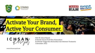 Activate Your Brand,
Active Your Consumer.
Oleh M. Ichsan Rasyid
Di Kuliah Umum Prodi Ilmu Komunikasi
Di Sekolah Tinggi Ilmu Komunikasi dan Sekretari Tarakanita
3 Desember 2022
www.ichsanrasyid.com
 
