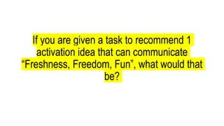 If you are given a task to recommend 1
activation idea that can communicate
“Freshness, Freedom, Fun”, what would that
be?
 