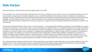 Safe Harbor 
Safe harbor statement under the Private Securities Litigation Reform Act of 1995: 
This presentation may contain forward-looking statements that involve risks, uncertainties, and assumptions. If any such uncertainties materialize or if any of 
the assumptions proves incorrect, the results of salesforce.com, inc. could differ materially from the results expressed or implied by the forward-looking 
statements we make. All statements other than statements of historical fact could be deemed forward-looking, including any projections of product or service 
availability, subscriber growth, earnings, revenues, or other financial items and any statements regarding strategies or plans of management for future 
operations, statements of belief, any statements concerning new, planned, or upgraded services or technology developments and customer contracts or use 
of our services. 
The risks and uncertainties referred to above include – but are not limited to – risks associated with developing and delivering new functionality for our service, 
new products and services, our new business model, our past operating losses, possible fluctuations in our operating results and rate of growth, interruptions 
or delays in our Web hosting, breach of our security measures, the outcome of any litigation, risks associated with completed and any possible mergers and 
acquisitions, the immature market in which we operate, our relatively limited operating history, our ability to expand, retain, and motivate our employees and 
manage our growth, new releases of our service and successful customer deployment, our limited history reselling non-salesforce.com products, and 
utilization and selling to larger enterprise customers. Further information on potential factors that could affect the financial results of salesforce.com, inc. is 
included in our annual report on Form 10-K for the most recent fiscal year and in our quarterly report on Form 10-Q for the most recent fiscal quarter. These 
documents and others containing important disclosures are available on the SEC Filings section of the Investor Information section of our Web site. 
Any unreleased services or features referenced in this or other presentations, press releases or public statements are not currently available and may not be 
delivered on time or at all. Customers who purchase our services should make the purchase decisions based upon features that are currently available. 
Salesforce.com, inc. assumes no obligation and does not intend to update these forward-looking statements. 
 