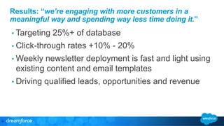 Results: “we’re engaging with more customers in a 
meaningful way and spending way less time doing it.” 
• Targeting 25%+ of database 
• Click-through rates +10% - 20% 
• Weekly newsletter deployment is fast and light using 
existing content and email templates 
• Driving qualified leads, opportunities and revenue 
22" 
 
