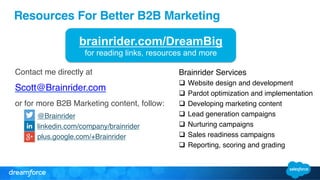 Resources For Better B2B Marketing! 
brainrider.com/DreamBig 
for reading links, resources and more 
Contact me directly at " 
Scott@Brainrider.com" 
or for more B2B Marketing content, follow:" 
@Brainrider" 
linkedin.com/company/brainrider" 
plus.google.com/+Brainrider" 
" 
Brainrider Services" 
q Website design and development" 
q Pardot optimization and implementation" 
q Developing marketing content" 
q Lead generation campaigns" 
q Nurturing campaigns" 
q Sales readiness campaigns" 
q Reporting, scoring and grading" 
 