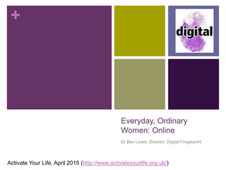 +
Everyday, Ordinary
Women: Online
Dr Bex Lewis, Director, Digital Fingerprint
Activate Your Life, April 2015 (http://www.activateyourlife.org.uk/) #ayl415
 