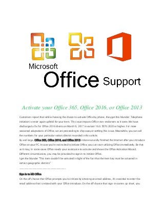 Activate your Office 365, Office 2016, or Office 2013
Customers report that while choosing the choice to activate Office by phone, they get this blunder: Telephone
initiation is never again upheld for your item. This issue impacts Office non-endorsers as it were. We have
discharged a fix for Office 2016 clients on March 9, 2017 in variant 16.0.7870.2020 or higher. For more
seasoned adaptations of Office, we are proceeding to chip away at settling this issue. Meanwhile, you can call
the numbers for your particular nation/district recorded in this article.
By and large, Office 365, Office 2016, and Office 2013 initiate naturally finished the Internet after you introduce
Office on your PC. In case you're not incited to initiate Office, you can start utilizing Office immediately. Be that
as it may, in some cases Office needs your assistance to activate and shows the Office Activation Wizard.
Different circumstances, you may be provoked to sign in to initiate Office.
I get the blunder "This item couldn't be activated in light of the fact that the item key must be actuated in
certain geographic districts"
________________________________________
Sign in to MS Office
On the off chance that Office prompts you to initiate by entering an email address, it's essential to enter the
email address that is related with your Office introduce. On the off chance that sign-in comes up short, you
 