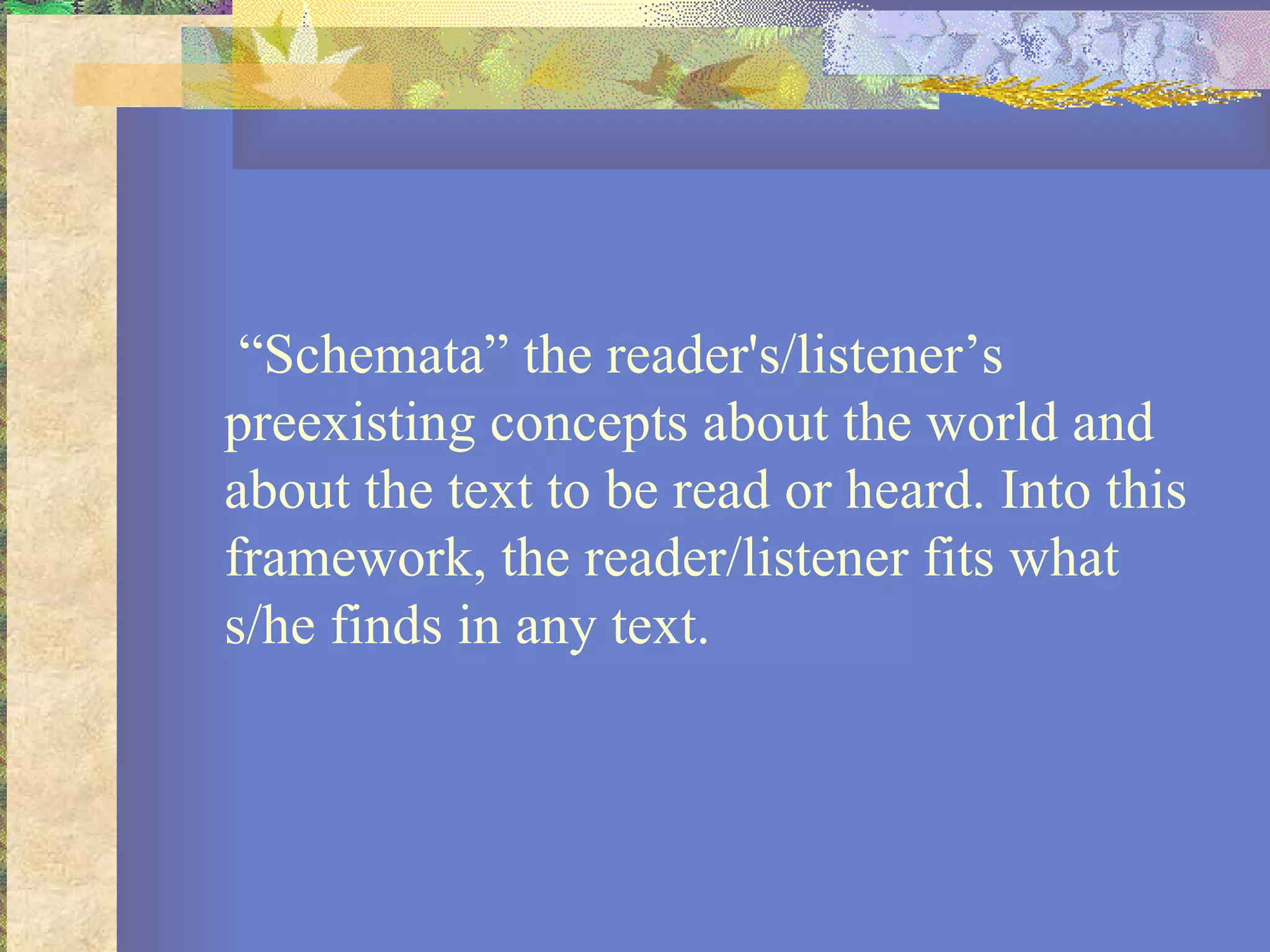 “Schemata” the reader's/listener’s preexisting concepts about the world and about the text to be read or heard. Into this framework, the reader/listener fits what s/he finds in any text.  