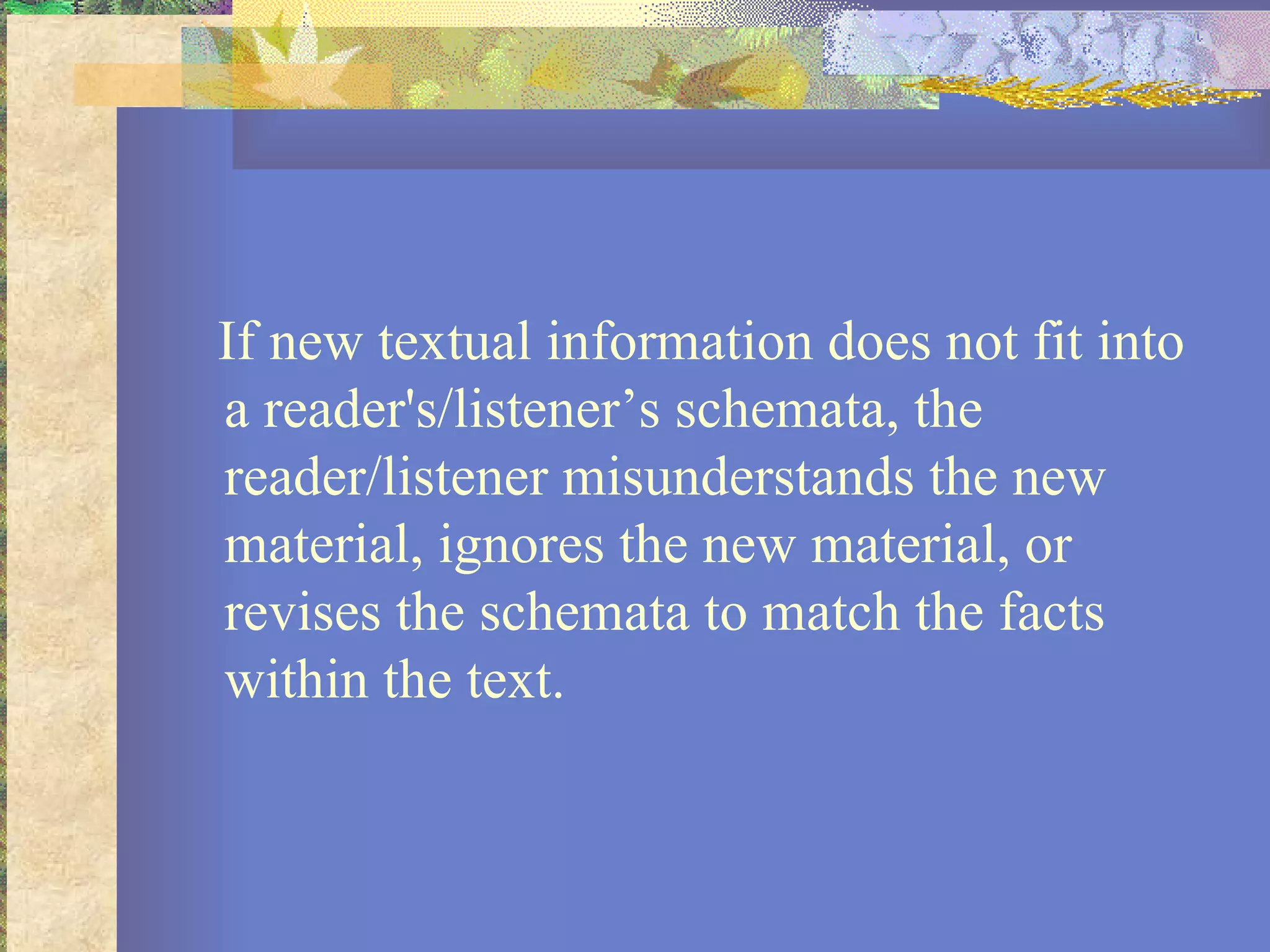 If new textual information does not fit into a reader's/listener’s schemata, the reader/listener misunderstands the new material, ignores the new material, or revises the schemata to match the facts within the text.  