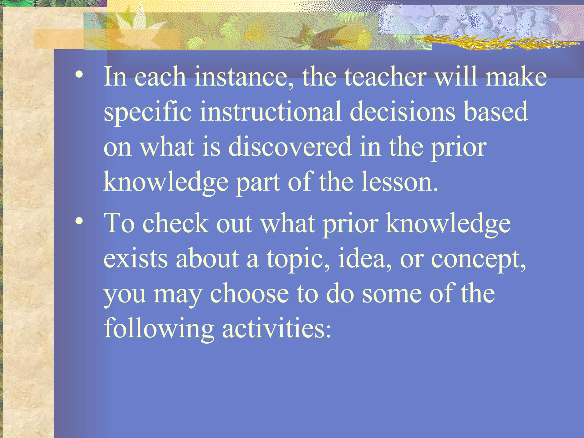 In each instance, the teacher will make specific instructional decisions based on what is discovered in the prior knowledge part of the lesson.  To check out what prior knowledge exists about a topic, idea, or concept, you may choose to do some of the following activities :   