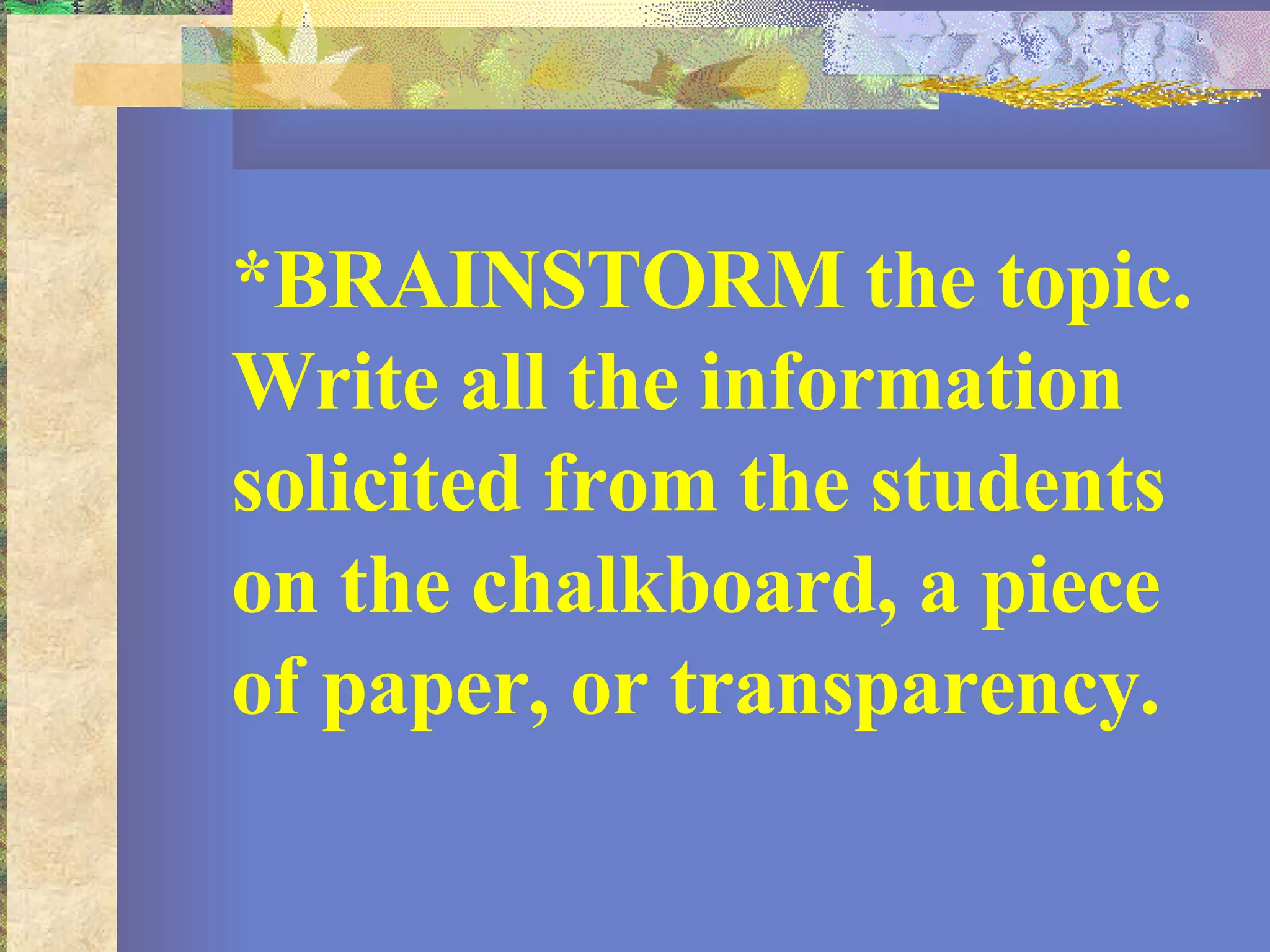 *BRAINSTORM the topic. Write all the information solicited from the students on the chalkboard, a piece of paper, or transparency.  