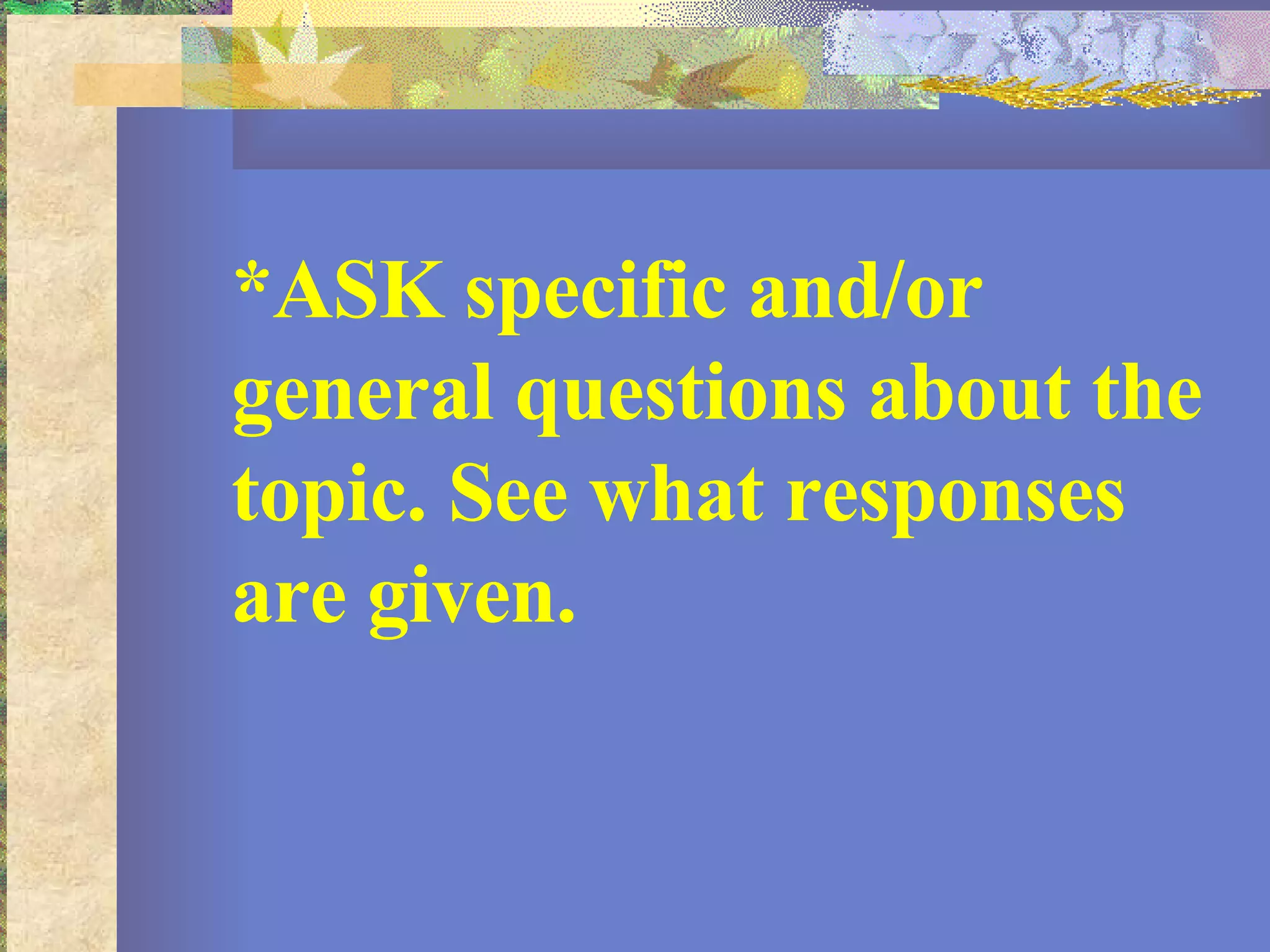 *ASK specific and/or general questions about the topic. See what responses are given.  