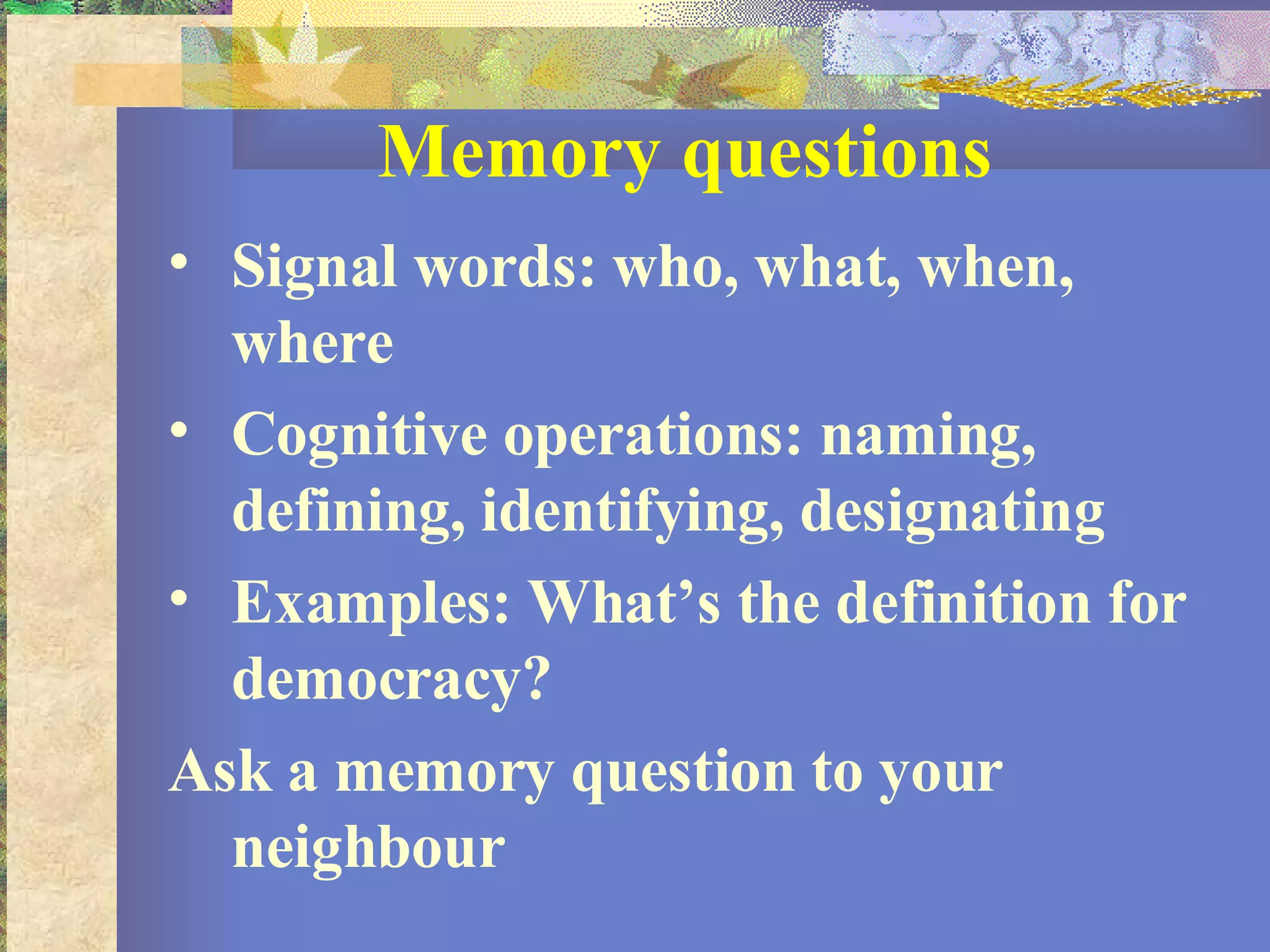Memory questions Signal words: who, what, when, where Cognitive operations: naming, defining, identifying, designating Examples: What’s the definition for democracy? Ask a memory question to your neighbour 