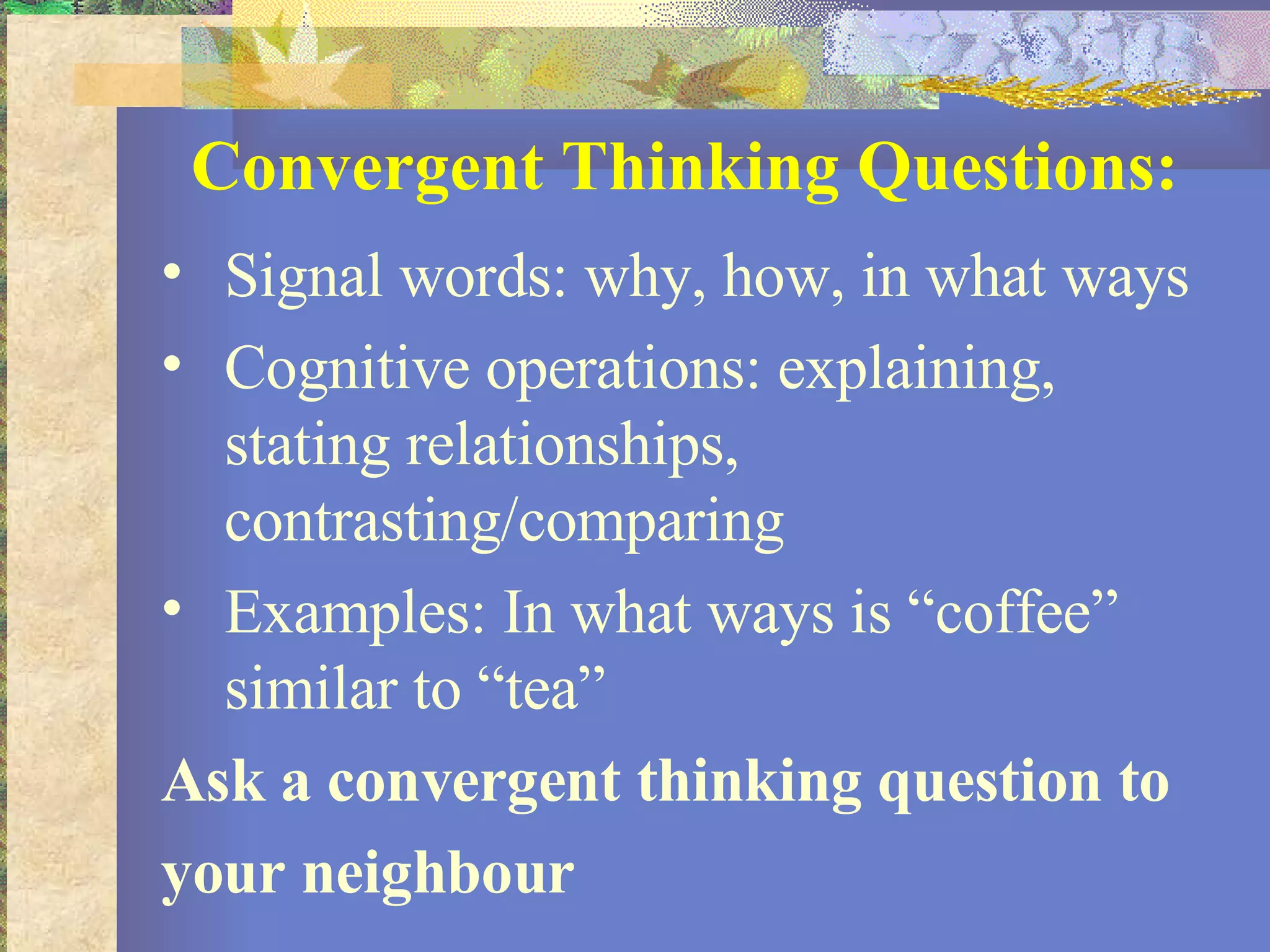 Convergent Thinking Questions: Signal words: why, how, in what ways Cognitive operations: explaining, stating relationships, contrasting/comparing Examples: In what ways is “coffee” similar to “tea”  Ask a convergent thinking question to your neighbour 
