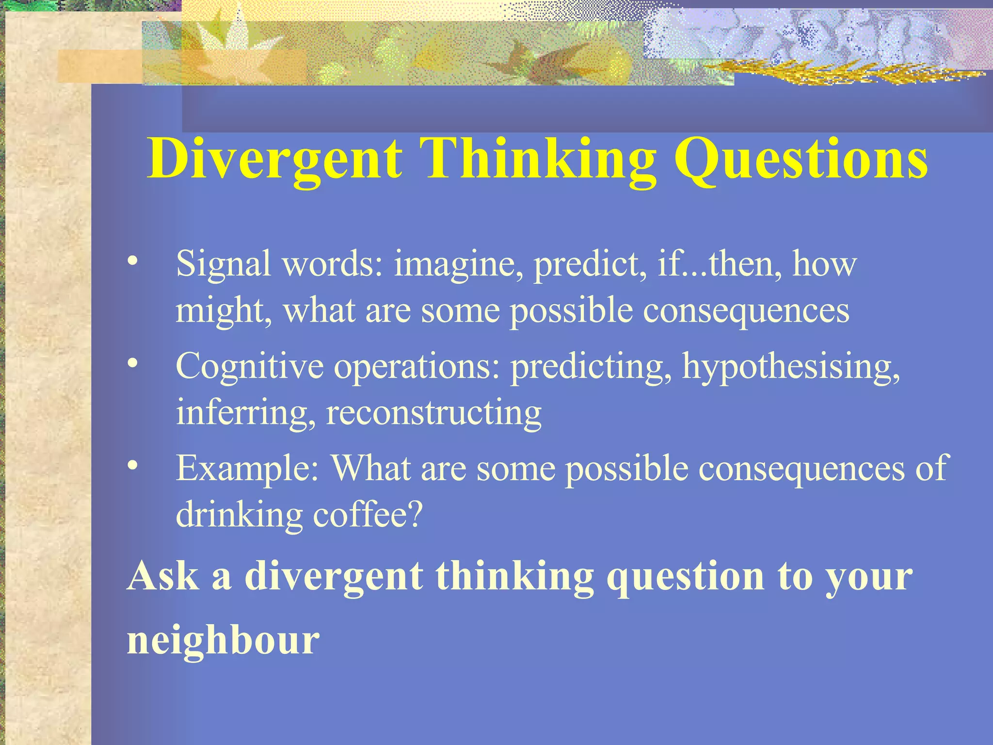 Divergent Thinking Questions Signal words: imagine, predict, if...then, how might, what are some possible consequences Cognitive operations: predicting, hypothesising, inferring, reconstructing Example: What are some possible consequences of drinking coffee? Ask a divergent thinking question to your neighbour 