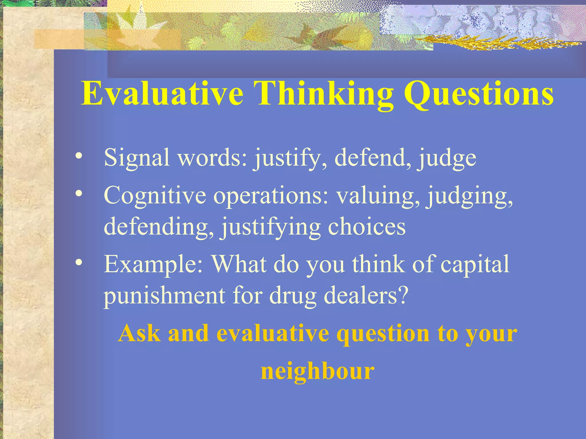 Evaluative Thinking Questions Signal words: justify, defend, judge Cognitive operations: valuing, judging, defending, justifying choices Example: What do you think of capital punishment for drug dealers? Ask and evaluative question to your neighbour 