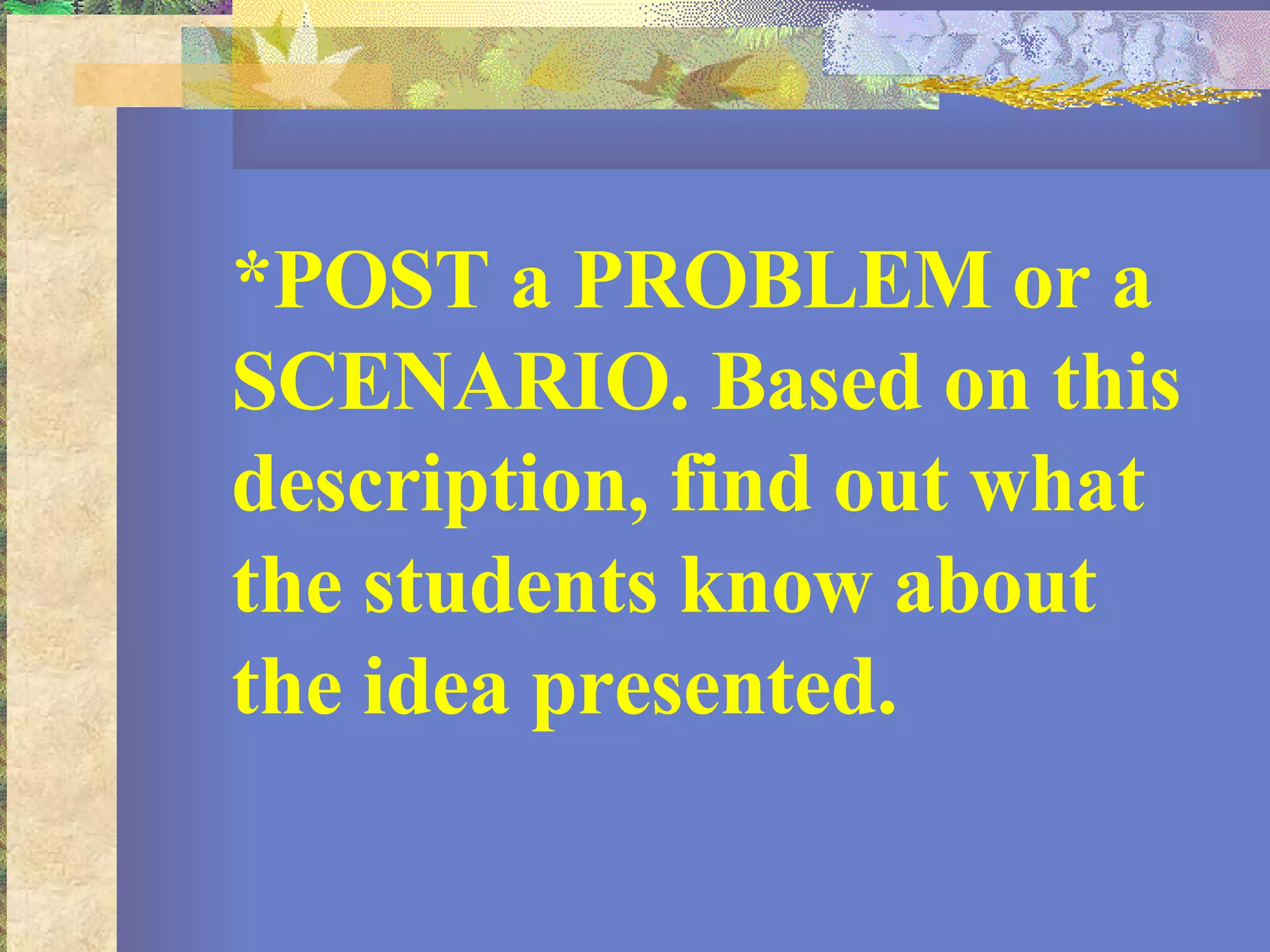 *POST a PROBLEM or a SCENARIO. Based on this description, find out what the students know about the idea presented.  