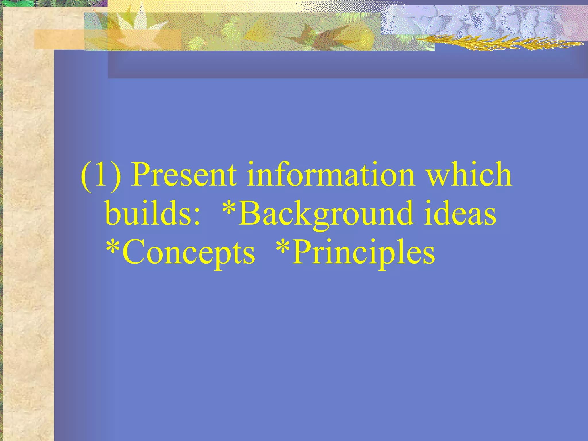 (1) Present information which builds:  *Background ideas  *Concepts  *Principles          