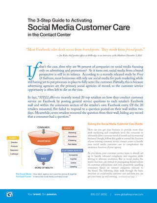 |1



      Activating The Contact Center For
      Social Media Customer Care

    “Most Facebook sales don’t occur from brand posts. They result from friend posts.”
    			                                — Jon Kubo, chief product officer at 8thBridge, in an interview with eMarketer, December 2, 2011




     If
               that is the case, why do 96% of companies with a social media presence focus on
               direct advertising and promotions? It’s because, from a brand perspective, social
               media is still in its infancy. According to a recently released study by Frost &
               Sullivan, most businesses only use social media for push marketing, and have yet
      to put processes in place to fully serve the customer. In many cases, advertising firms serve
      as the primary social agencies of record. This is not their core competency, so customer
      service opportunities often fall by the wayside.

      A recent survey by STELLAService tested 20 top retailers, exploring their methods for
      conducting customer service on Facebook. STELLAService posted general, service-related
      questions to each retailer’s Facebook wall and comments section. Of the 20 retailers tested,
      “five failed to respond to a question posted on their wall within two days. Meanwhile,
      seven retailers removed the question from their wall, hiding any record that a consumer
      had a question.”
                                                                         Solving the Social Media Customer Care Riddle

                                                                         To completely serve the consumer, and ultimately drive
                                                                         word of mouth and incremental business, companies must
                                                                         progress their strategy past mere push marketing in the
                                                                         social sphere. This guide will describe how to extend the
                                                                         function of your existing customer service contact center
                                                                         into the social realm, complementing the awareness
                                                                         function of your agency.

                                                                         Your customer service team is already set up to manage
                                                                         inbound complaints and inquiries to their ultimate
                                                                         resolution. With social media, the team’s function
                                                                         can expand to promoting brand culture via customer
                                                                         interactions, and even proactively upselling consumers
                                                                         based on interest categories relevant to the brand. The
                                                                         following steps walk through the basic structure of social
                                                                         media customer care and how you can get your team up
The Social Media How client, agency and customer service fit together    and running: (continued next page...)
Purchase Funnel: to serve the social media purchase funnel.




      Your brand. Our passion.                                               800-537-8000          |   www.globalresponse.com
 
