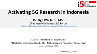 © Indonesia_5G_Forum
Activating 5G Research in Indonesia
Dr. Sigit P.W Jarot, MSc
(Chairman of Indonesia 5G Forum)
sigit.jarot@gmail.com sigit@i5gf.org sigitpw@telkomuniversity.ac.id
Mastel – Indonesia ICT Roundtable
“ Next Generation Broadband / 5G – Technology and Regulatory Perspective”
Jakarta 19 Nov 2015
 