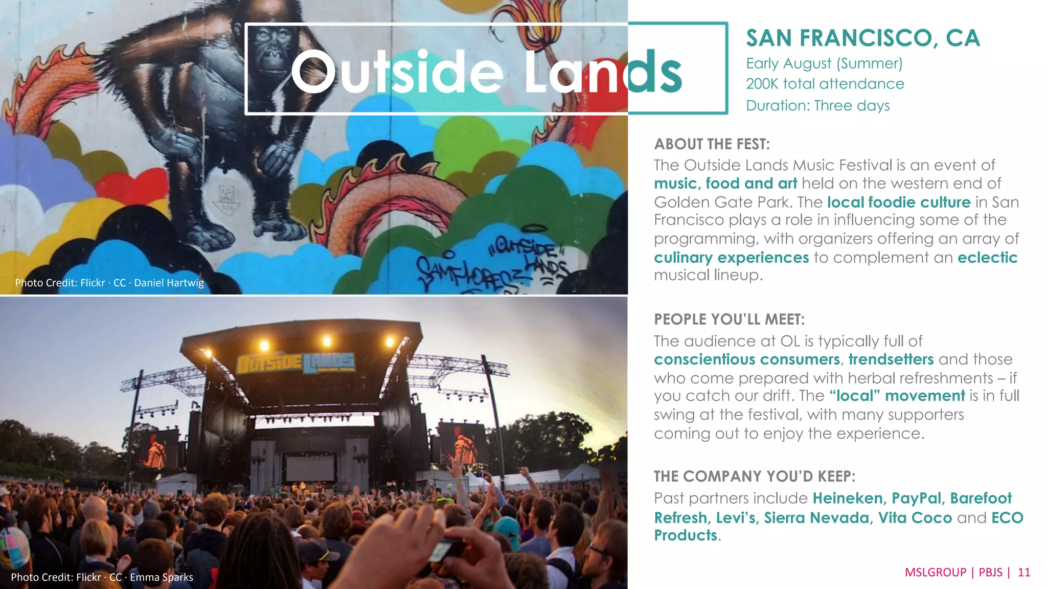 SAN FRANCISCO, CA 
Early August (Summer) 
200K total attendance 
Duration: Three days 
Outside Lands 
ABOUT THE FEST: 
The Outside Lands Music Festival is an event of 
music, food and art held on the western end of 
Golden Gate Park. The local foodie culture in San 
Francisco plays a role in influencing some of the 
programming, with organizers offering an array of 
culinary experiences to complement an eclectic 
musical lineup. 
PEOPLE YOU’LL MEET: 
The audience at OL is typically full of 
conscientious consumers, trendsetters and those 
who come prepared with herbal refreshments – if 
you catch our drift. The “local” movement is in full 
swing at the festival, with many supporters 
coming out to enjoy the experience. 
THE COMPANY YOU’D KEEP: 
Past partners include Heineken, PayPal, Barefoot 
Refresh, Levi’s, Sierra Nevada, Vita Coco and ECO 
Products. 
MSLGROUP 
Photo 
Credit: 
Flickr 
·∙ 
CC 
·∙ 
Emma 
Sparks 
| 
PBJS 
| 
11 
Photo 
Credit: 
Flickr 
·∙ 
CC 
·∙ 
Daniel 
Hartwig 
 