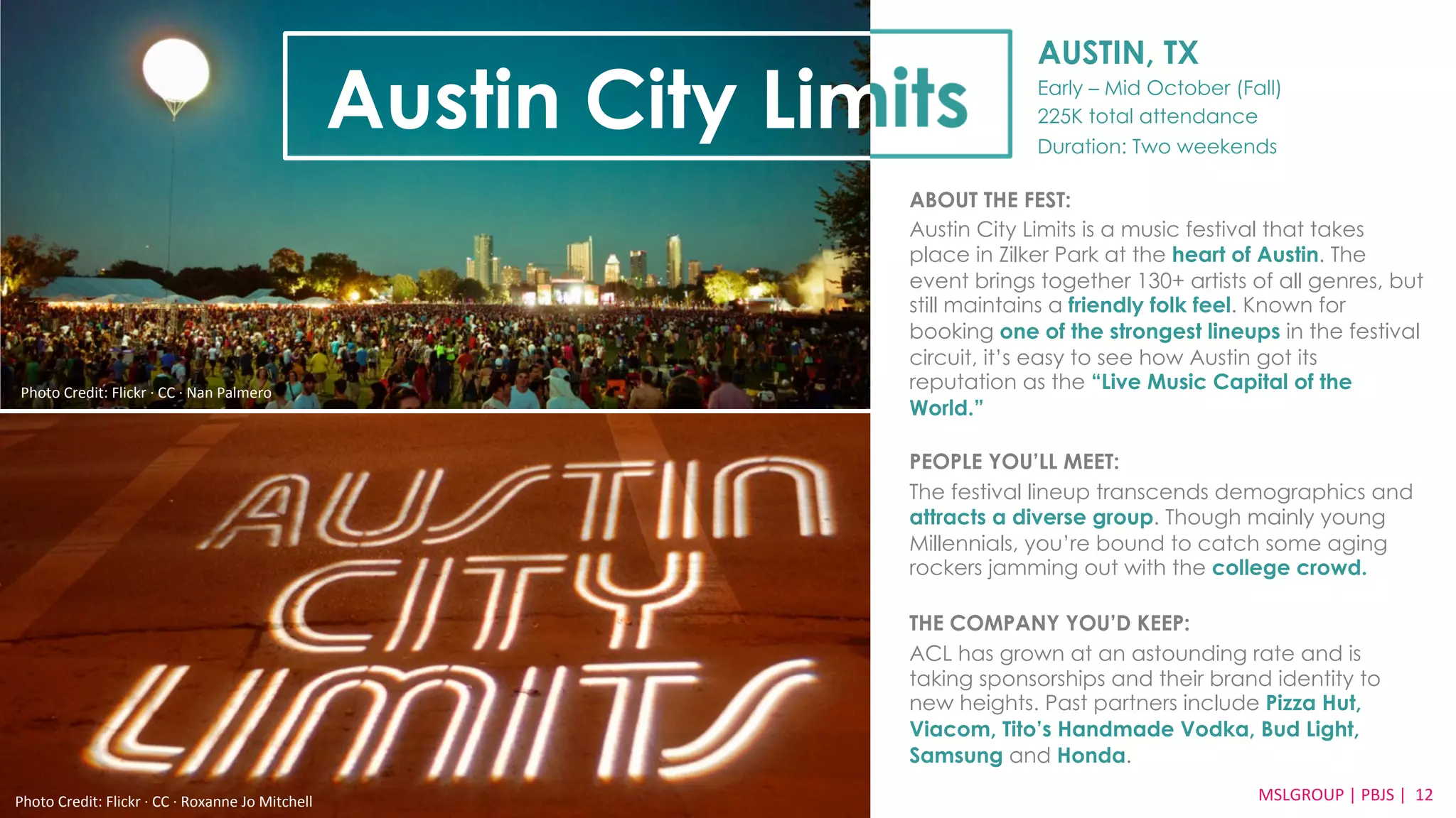 AUSTIN, TX 
Early – Mid October (Fall) 
225K total attendance 
Duration: Two weekends 
ABOUT THE FEST: 
Austin City Limits is a music festival that takes 
place in Zilker Park at the heart of Austin. The 
event brings together 130+ artists of all genres, but 
still maintains a friendly folk feel. Known for 
booking one of the strongest lineups in the festival 
circuit, it’s easy to see how Austin got its 
reputation as the “Live Music Capital of the 
World.” 
PEOPLE YOU’LL MEET: 
The festival lineup transcends demographics and 
attracts a diverse group. Though mainly young 
Millennials, you’re bound to catch some aging 
rockers jamming out with the college crowd. 
THE COMPANY YOU’D KEEP: 
ACL has grown at an astounding rate and is 
taking sponsorships and their brand identity to 
new heights. Past partners include Pizza Hut, 
Viacom, Tito’s Handmade Vodka, Bud Light, 
Samsung and Honda. 
MSLGROUP 
Photo 
Credit: 
Flickr 
·∙ 
CC 
·∙ 
Roxanne 
Jo 
Mitchell 
| 
PBJS 
| 
12 
Austin City Limits 
Photo 
Credit: 
Flickr 
·∙ 
CC 
·∙ 
Nan 
Palmero 
 