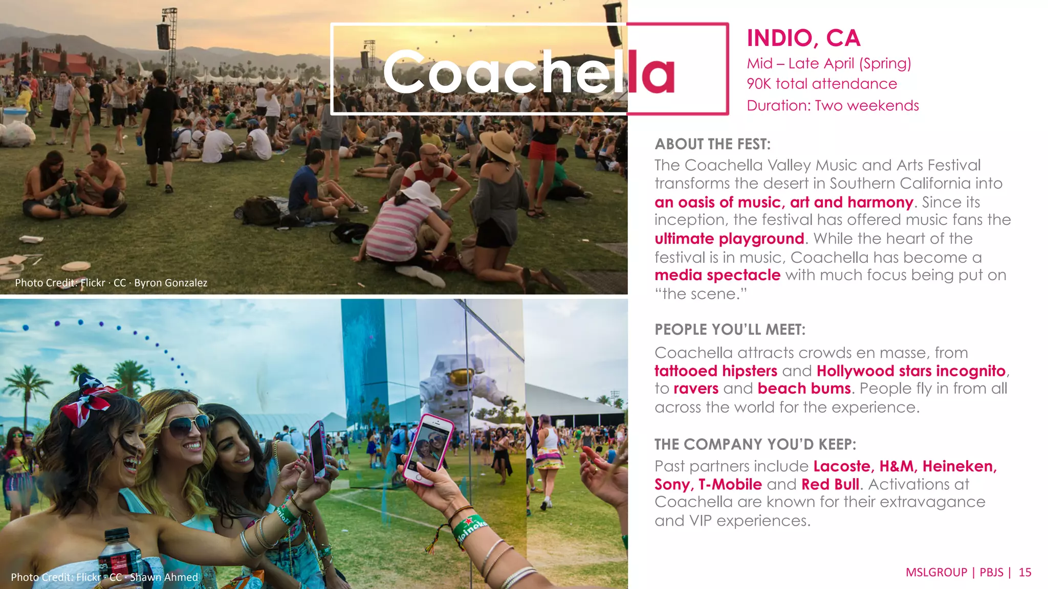 INDIO, CA 
Mid – Late April (Spring) 
90K total attendance 
Duration: Two weekends 
ABOUT THE FEST: 
The Coachella Valley Music and Arts Festival 
transforms the desert in Southern California into 
an oasis of music, art and harmony. Since its 
inception, the festival has offered music fans the 
ultimate playground. While the heart of the 
festival is in music, Coachella has become a 
media spectacle with much focus being put on 
“the scene.” 
PEOPLE YOU’LL MEET: 
Coachella attracts crowds en masse, from 
tattooed hipsters and Hollywood stars incognito, 
to ravers and beach bums. People fly in from all 
across the world for the experience. 
THE COMPANY YOU’D KEEP: 
Past partners include Lacoste, H&M, Heineken, 
Sony, T-Mobile and Red Bull. Activations at 
Coachella are known for their extravagance 
and VIP experiences. 
MSLGROUP 
Photo 
Credit: 
Flickr 
·∙ 
CC 
·∙ 
Shawn 
Ahmed 
| 
PBJS 
| 
15 
Coachella 
Photo 
Credit: 
Flickr 
·∙ 
CC 
·∙ 
Byron 
Gonzalez 
 