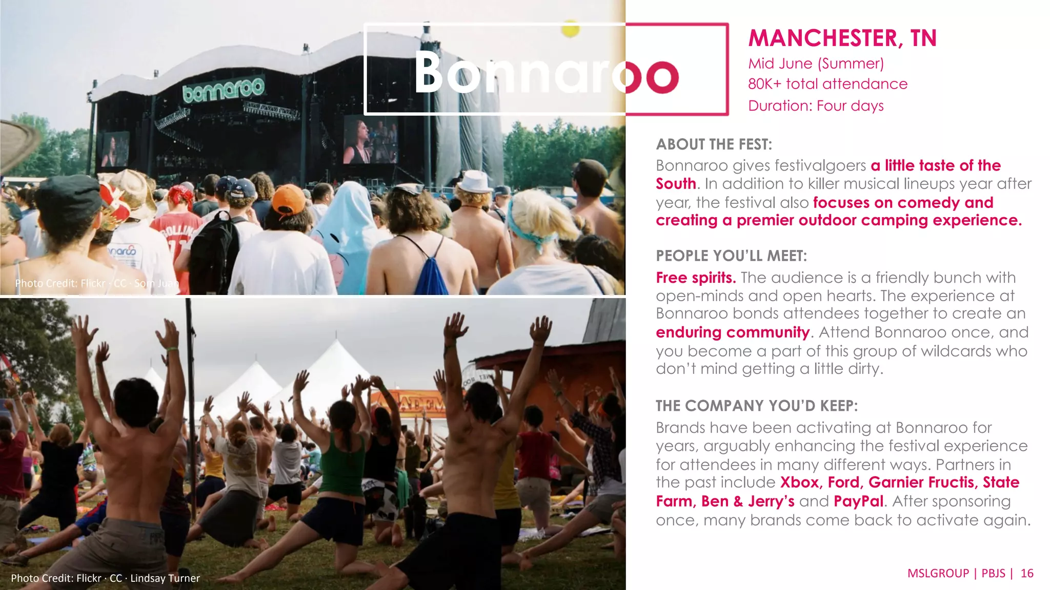 MANCHESTER, TN 
Mid June (Summer) 
80K+ total attendance 
Duration: Four days 
ABOUT THE FEST: 
Bonnaroo gives festivalgoers a little taste of the 
South. In addition to killer musical lineups year after 
year, the festival also focuses on comedy and 
creating a premier outdoor camping experience. 
PEOPLE YOU’LL MEET: 
Free spirits. The audience is a friendly bunch with 
open-minds and open hearts. The experience at 
Bonnaroo bonds attendees together to create an 
enduring community. Attend Bonnaroo once, and 
you become a part of this group of wildcards who 
don’t mind getting a little dirty. 
THE COMPANY YOU’D KEEP: 
Brands have been activating at Bonnaroo for 
years, arguably enhancing the festival experience 
for attendees in many different ways. Partners in 
the past include Xbox, Ford, Garnier Fructis, State 
Farm, Ben & Jerry’s and PayPal. After sponsoring 
once, many brands come back to activate again. 
MSLGROUP 
Photo 
Credit: 
Flickr 
·∙ 
CC 
·∙ 
Lindsay 
Turner 
| 
PBJS 
| 
16 
Bonnaroo 
Photo 
Credit: 
Flickr 
·∙ 
CC 
·∙ 
Som 
Juan 
 