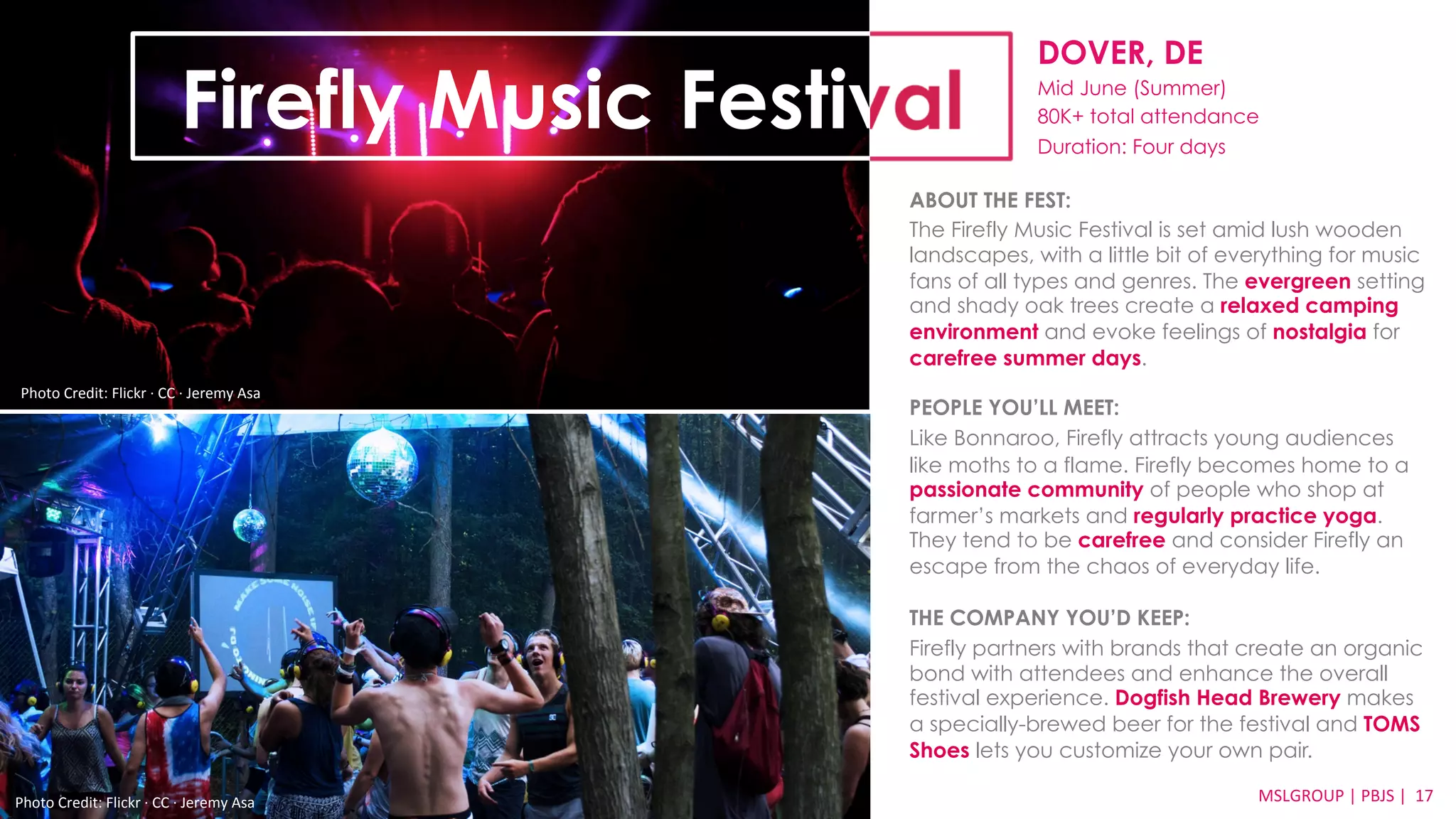 DOVER, DE 
Mid June (Summer) 
80K+ total attendance 
Duration: Four days 
ABOUT THE FEST: 
The Firefly Music Festival is set amid lush wooden 
landscapes, with a little bit of everything for music 
fans of all types and genres. The evergreen setting 
and shady oak trees create a relaxed camping 
environment and evoke feelings of nostalgia for 
carefree summer days. 
PEOPLE YOU’LL MEET: 
Like Bonnaroo, Firefly attracts young audiences 
like moths to a flame. Firefly becomes home to a 
passionate community of people who shop at 
farmer’s markets and regularly practice yoga. 
They tend to be carefree and consider Firefly an 
escape from the chaos of everyday life. 
THE COMPANY YOU’D KEEP: 
Firefly partners with brands that create an organic 
bond with attendees and enhance the overall 
festival experience. Dogfish Head Brewery makes 
a specially-brewed beer for the festival and TOMS 
Shoes lets you customize your own pair. 
MSLGROUP 
Photo 
Credit: 
Flickr 
·∙ 
CC 
·∙ 
Jeremy 
Asa 
| 
PBJS 
| 
17 
Firefly Music Festival 
Photo 
Credit: 
Flickr 
·∙ 
CC 
·∙ 
Jeremy 
Asa 
 