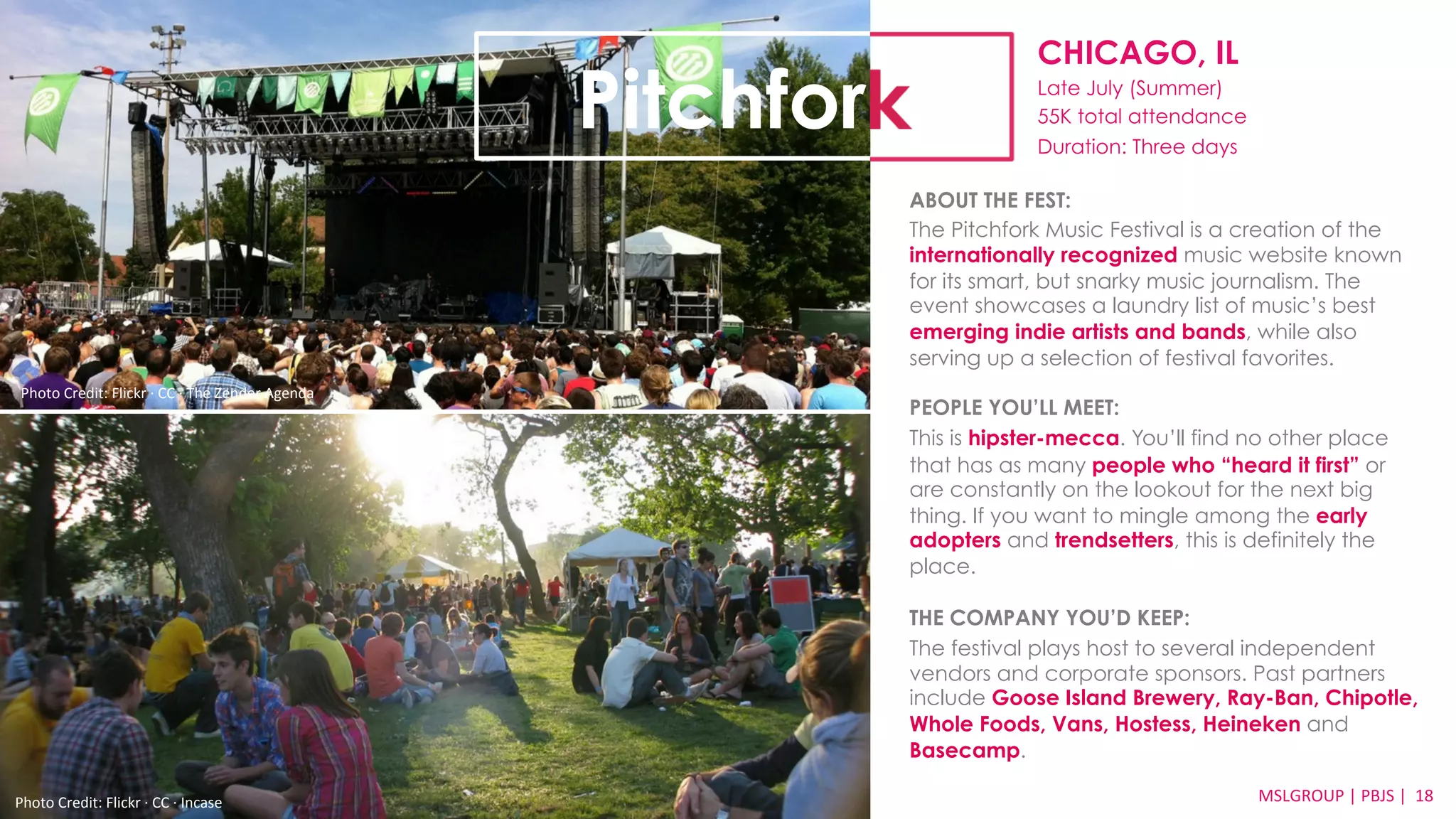 CHICAGO, IL 
Late July (Summer) 
55K total attendance 
Duration: Three days 
ABOUT THE FEST: 
The Pitchfork Music Festival is a creation of the 
internationally recognized music website known 
for its smart, but snarky music journalism. The 
event showcases a laundry list of music’s best 
emerging indie artists and bands, while also 
serving up a selection of festival favorites. 
PEOPLE YOU’LL MEET: 
This is hipster-mecca. You’ll find no other place 
that has as many people who “heard it first” or 
are constantly on the lookout for the next big 
thing. If you want to mingle among the early 
adopters and trendsetters, this is definitely the 
place. 
THE COMPANY YOU’D KEEP: 
The festival plays host to several independent 
vendors and corporate sponsors. Past partners 
include Goose Island Brewery, Ray-Ban, Chipotle, 
Whole Foods, Vans, Hostess, Heineken and 
Basecamp. 
MSLGROUP 
Photo 
Credit: 
Flickr 
·∙ 
CC 
·∙ 
Incase 
| 
PBJS 
| 
18 
Pitchfork 
Photo 
Credit: 
Flickr 
·∙ 
CC 
·∙ 
The 
Zender 
Agenda 
 