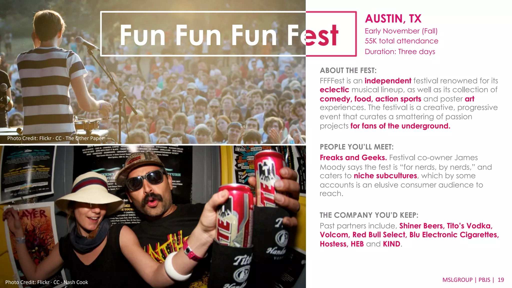 AUSTIN, TX 
Early November (Fall) 
55K total attendance 
Duration: Three days 
ABOUT THE FEST: 
FFFFest is an independent festival renowned for its 
eclectic musical lineup, as well as its collection of 
comedy, food, action sports and poster art 
experiences. The festival is a creative, progressive 
event that curates a smattering of passion 
projects for fans of the underground. 
PEOPLE YOU’LL MEET: 
Freaks and Geeks. Festival co-owner James 
Moody says the fest is “for nerds, by nerds,” and 
caters to niche subcultures, which by some 
accounts is an elusive consumer audience to 
reach. 
THE COMPANY YOU’D KEEP: 
Past partners include, Shiner Beers, Tito’s Vodka, 
Volcom, Red Bull Select, Blu Electronic Cigarettes, 
Hostess, HEB and KIND. 
MSLGROUP 
Photo 
Credit: 
Flickr 
·∙ 
CC 
·∙ 
Nash 
Cook 
| 
PBJS 
| 
19 
Fun Fun Fun Fest 
Photo 
Credit: 
Flickr 
·∙ 
CC 
·∙ 
The 
Other 
Paper 
 