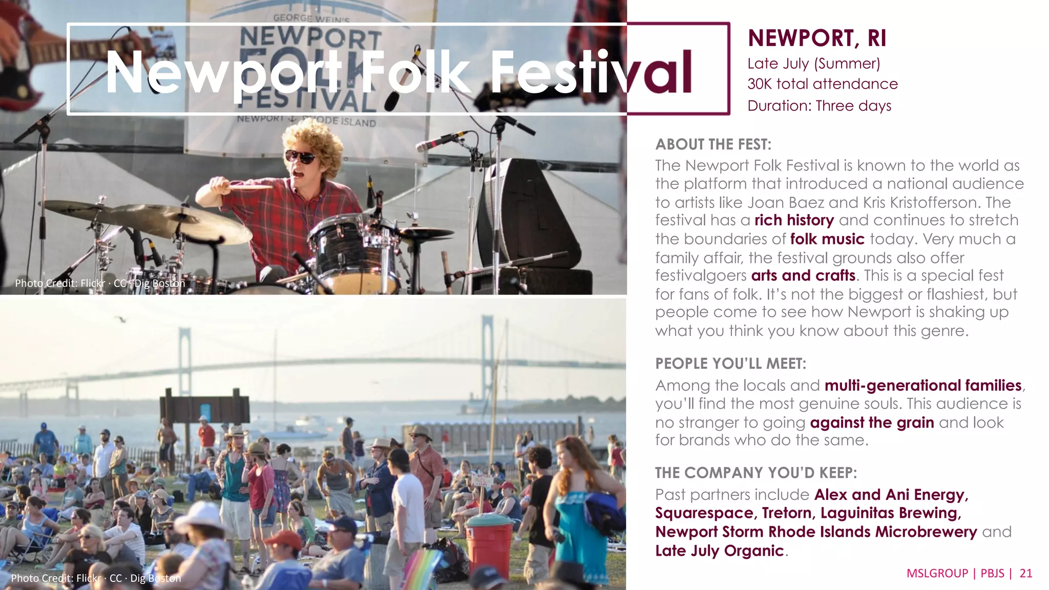 NEWPORT, RI 
Late July (Summer) 
30K total attendance 
Duration: Three days 
ABOUT THE FEST: 
The Newport Folk Festival is known to the world as 
the platform that introduced a national audience 
to artists like Joan Baez and Kris Kristofferson. The 
festival has a rich history and continues to stretch 
the boundaries of folk music today. Very much a 
family affair, the festival grounds also offer 
festivalgoers arts and crafts. This is a special fest 
for fans of folk. It’s not the biggest or flashiest, but 
people come to see how Newport is shaking up 
what you think you know about this genre. 
PEOPLE YOU’LL MEET: 
Among the locals and multi-generational families, 
you’ll find the most genuine souls. This audience is 
no stranger to going against the grain and look 
for brands who do the same. 
THE COMPANY YOU’D KEEP: 
Past partners include Alex and Ani Energy, 
Squarespace, Tretorn, Laguinitas Brewing, 
Newport Storm Rhode Islands Microbrewery and 
Late July Organic. 
MSLGROUP 
Photo 
Credit: 
Flickr 
·∙ 
CC 
·∙ 
Dig 
Boston 
| 
PBJS 
| 
21 
Newport Folk Festival 
Photo 
Credit: 
Flickr 
·∙ 
CC 
·∙ 
Dig 
Boston 
 