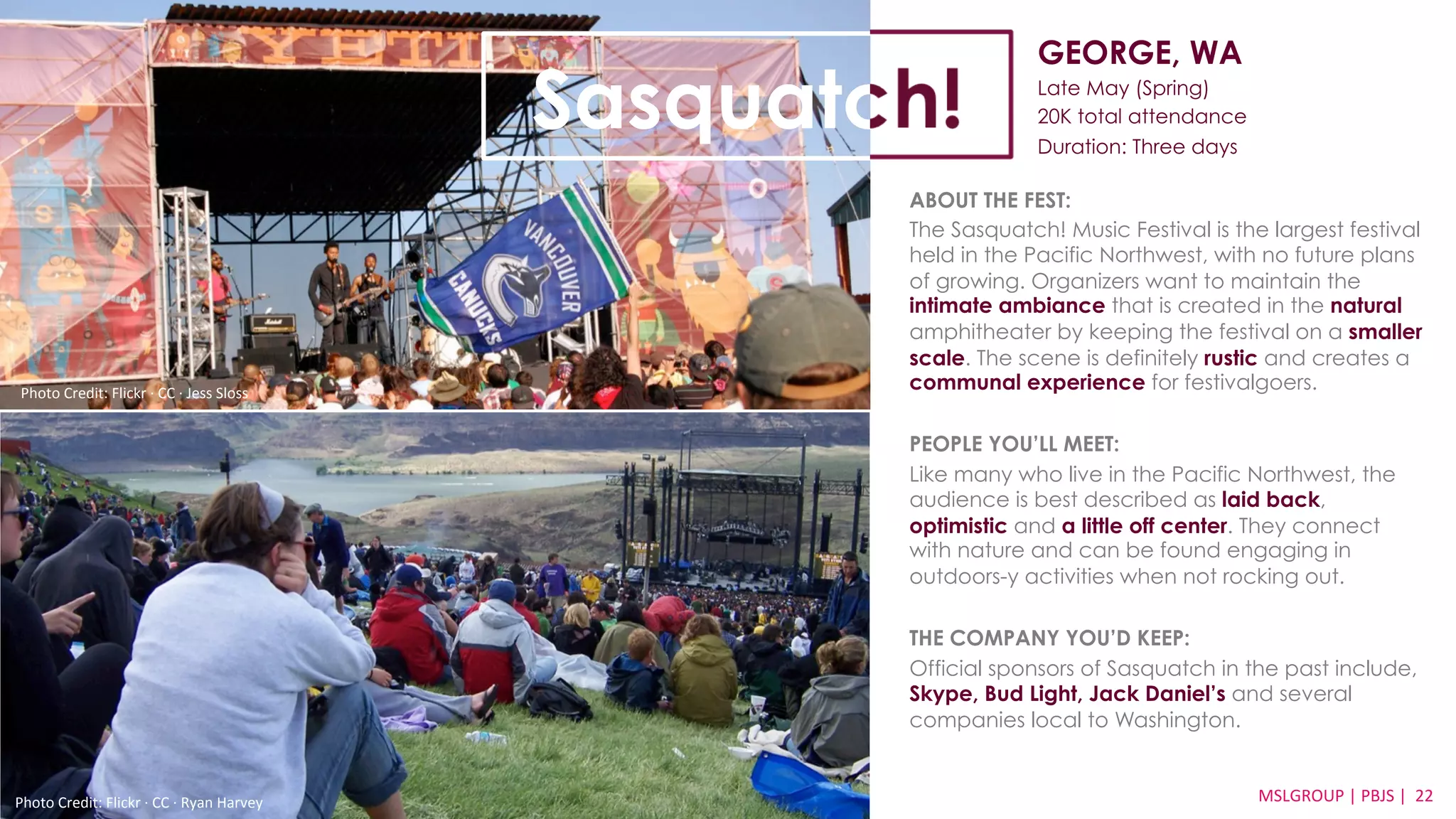 GEORGE, WA 
Late May (Spring) 
20K total attendance 
Duration: Three days 
ABOUT THE FEST: 
The Sasquatch! Music Festival is the largest festival 
held in the Pacific Northwest, with no future plans 
of growing. Organizers want to maintain the 
intimate ambiance that is created in the natural 
amphitheater by keeping the festival on a smaller 
scale. The scene is definitely rustic and creates a 
communal experience for festivalgoers. 
PEOPLE YOU’LL MEET: 
Like many who live in the Pacific Northwest, the 
audience is best described as laid back, 
optimistic and a little off center. They connect 
with nature and can be found engaging in 
outdoors-y activities when not rocking out. 
THE COMPANY YOU’D KEEP: 
Official sponsors of Sasquatch in the past include, 
Skype, Bud Light, Jack Daniel’s and several 
companies local to Washington. 
MSLGROUP 
Photo 
Credit: 
Flickr 
·∙ 
CC 
·∙ 
Ryan 
Harvey 
| 
PBJS 
| 
22 
Sasquatch! 
Photo 
Credit: 
Flickr 
·∙ 
CC 
·∙ 
Jess 
Sloss 
 