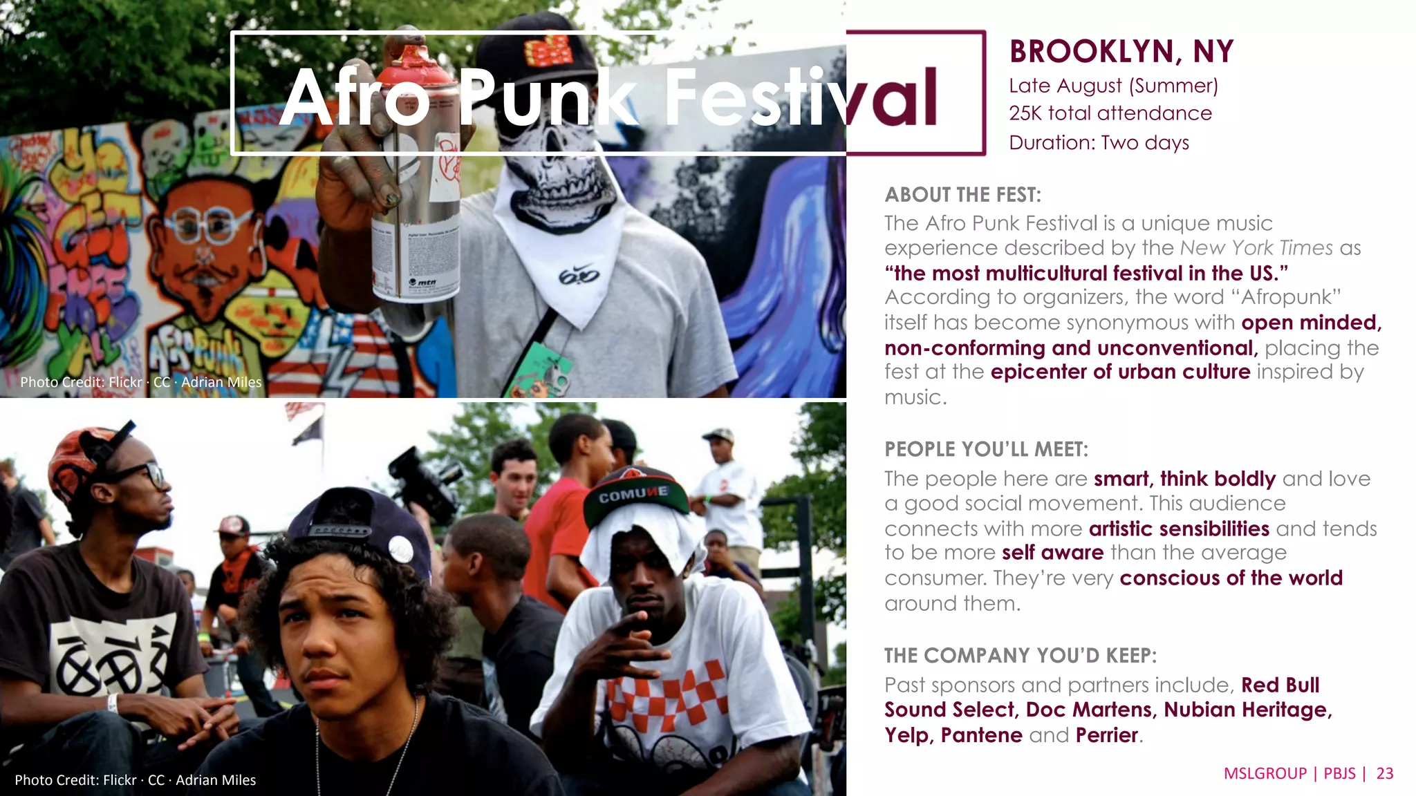 BROOKLYN, NY 
Late August (Summer) 
25K total attendance 
Duration: Two days 
ABOUT THE FEST: 
The Afro Punk Festival is a unique music 
experience described by the New York Times as 
“the most multicultural festival in the US.” 
According to organizers, the word “Afropunk” 
itself has become synonymous with open minded, 
non-conforming and unconventional, placing the 
fest at the epicenter of urban culture inspired by 
music. 
PEOPLE YOU’LL MEET: 
The people here are smart, think boldly and love 
a good social movement. This audience 
connects with more artistic sensibilities and tends 
to be more self aware than the average 
consumer. They’re very conscious of the world 
around them. 
THE COMPANY YOU’D KEEP: 
Past sponsors and partners include, Red Bull 
Sound Select, Doc Martens, Nubian Heritage, 
Yelp, Pantene and Perrier. 
MSLGROUP 
Photo 
Credit: 
Flickr 
·∙ 
CC 
·∙ 
Adrian 
Miles 
| 
PBJS 
| 
23 
Afro Punk Festival 
Photo 
Credit: 
Flickr 
·∙ 
CC 
·∙ 
Adrian 
Miles 
 