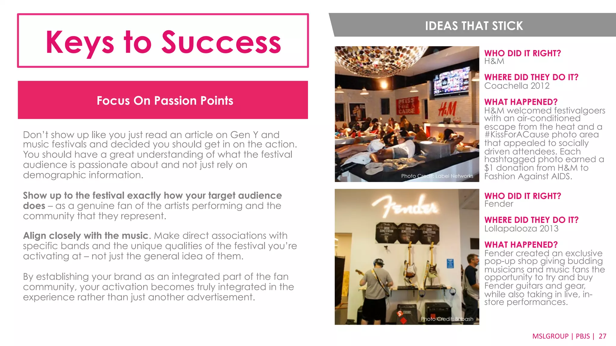 Focus On Passion Points 
Don’t show up like you just read an article on Gen Y and 
music festivals and decided you should get in on the action. 
You should have a great understanding of what the festival 
audience is passionate about and not just rely on 
demographic information. 
Show up to the festival exactly how your target audience 
does – as a genuine fan of the artists performing and the 
community that they represent. 
Align closely with the music. Make direct associations with 
specific bands and the unique qualities of the festival you’re 
activating at – not just the general idea of them. 
By establishing your brand as an integrated part of the fan 
community, your activation becomes truly integrated in the 
experience rather than just another advertisement. 
WHO DID IT RIGHT? 
H&M 
WHERE DID THEY DO IT? 
Coachella 2012 
WHAT HAPPENED? 
H&M welcomed festivalgoers 
with an air-conditioned 
escape from the heat and a 
#KissForACause photo area 
that appealed to socially 
driven attendees. Each 
hashtagged photo earned a 
$1 donation from H&M to 
Fashion Against AIDS. 
MSLGROUP 
| 
PBJS 
| 
2277 
Keys to Success IDEAS THAT STICK 
WHO DID IT RIGHT? 
Fender 
WHERE DID THEY DO IT? 
Lollapalooza 2013 
WHAT HAPPENED? 
Fender created an exclusive 
pop-up shop giving budding 
musicians and music fans the 
opportunity to try and buy 
Fender guitars and gear, 
while also taking in live, in-store 
performances. 
Photo Credit: Label Networks 
Photo Credit: Bizbash 
 