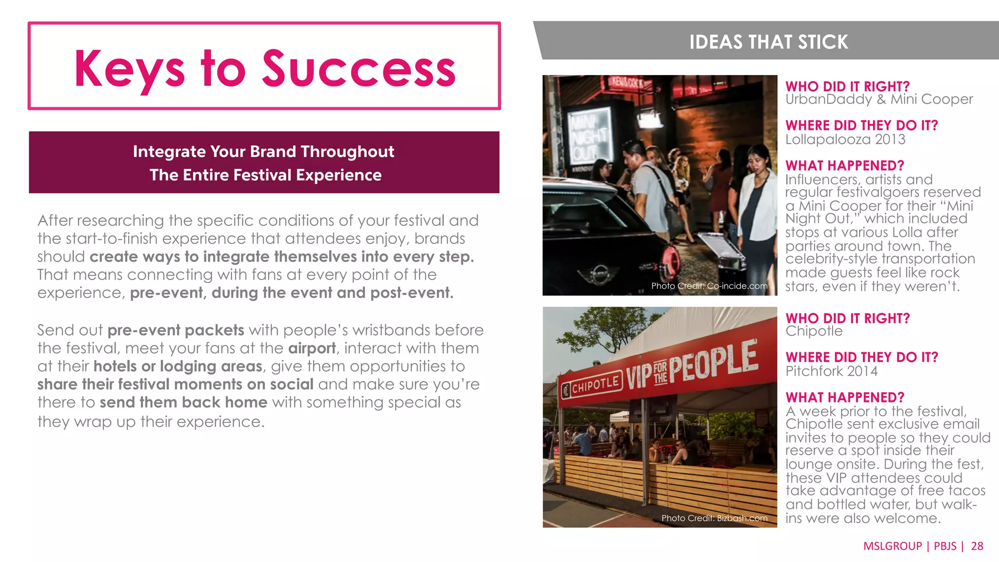 IDEAS THAT STICK 
Keys to Success WHO DID IT RIGHT? 
MSLGROUP 
| 
PBJS 
| 
2288 
Integrate Your Brand Throughout 
The Entire Festival Experience 
UrbanDaddy & Mini Cooper 
WHERE DID THEY DO IT? 
Lollapalooza 2013 
WHAT HAPPENED? 
Influencers, artists and 
regular festivalgoers reserved 
a Mini Cooper for their “Mini 
Night Out,” which included 
stops at various Lolla after 
parties around town. The 
celebrity-style transportation 
made guests feel like rock 
stars, even if they weren’t. 
After researching the specific conditions of your festival and 
the start-to-finish experience that attendees enjoy, brands 
should create ways to integrate themselves into every step. 
That means connecting with fans at every point of the 
experience, pre-event, during the event and post-event. 
Send out pre-event packets with people’s wristbands before 
the festival, meet your fans at the airport, interact with them 
at their hotels or lodging areas, give them opportunities to 
share their festival moments on social and make sure you’re 
there to send them back home with something special as 
they wrap up their experience. 
WHO DID IT RIGHT? 
Chipotle 
WHERE DID THEY DO IT? 
Pitchfork 2014 
WHAT HAPPENED? 
A week prior to the festival, 
Chipotle sent exclusive email 
invites to people so they could 
reserve a spot inside their 
lounge onsite. During the fest, 
these VIP attendees could 
take advantage of free tacos 
and bottled water, but walk-Photo 
Photo Credit: Co-incide.com 
Credit: Bizbash.com ins were also welcome. 
 
