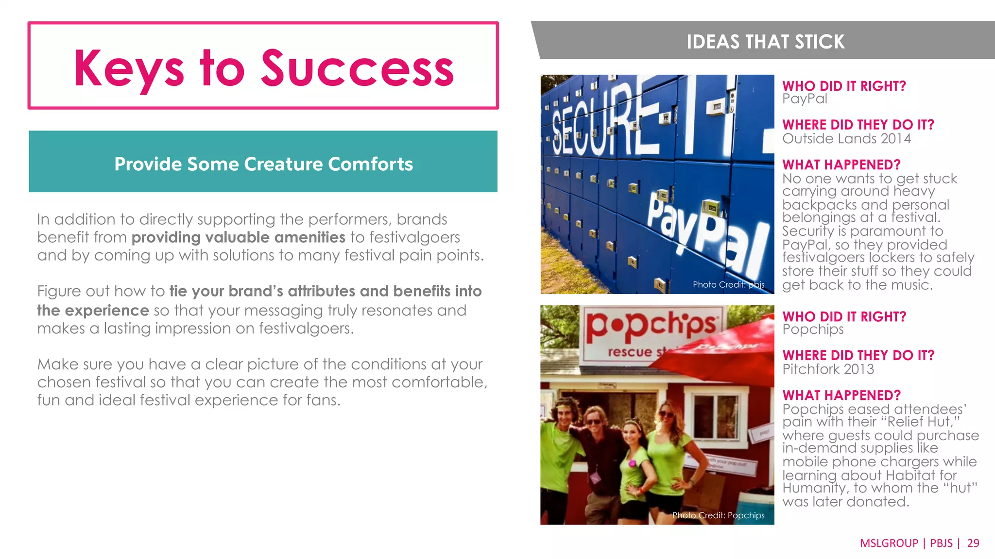 Keys to Success WHO DID IT RIGHT? 
Provide Some Creature Comforts 
PayPal 
WHERE DID THEY DO IT? 
Outside Lands 2014 
WHAT HAPPENED? 
No one wants to get stuck 
carrying around heavy 
backpacks and personal 
belongings at a festival. 
Security is paramount to 
PayPal, so they provided 
festivalgoers lockers to safely 
store their stuff so they could 
Photo Credit: pbjs get back to the music. 
MSLGROUP 
| 
PBJS 
| 
2299 
IDEAS THAT STICK 
In addition to directly supporting the performers, brands 
benefit from providing valuable amenities to festivalgoers 
and by coming up with solutions to many festival pain points. 
Figure out how to tie your brand’s attributes and benefits into 
the experience so that your messaging truly resonates and 
makes a lasting impression on festivalgoers. 
Make sure you have a clear picture of the conditions at your 
chosen festival so that you can create the most comfortable, 
fun and ideal festival experience for fans. 
WHO DID IT RIGHT? 
Popchips 
WHERE DID THEY DO IT? 
Pitchfork 2013 
WHAT HAPPENED? 
Popchips eased attendees’ 
pain with their “Relief Hut,” 
where guests could purchase 
in-demand supplies like 
mobile phone chargers while 
learning about Habitat for 
Humanity, to whom the “hut” 
was later donated. 
Photo Credit: Popchips 
 