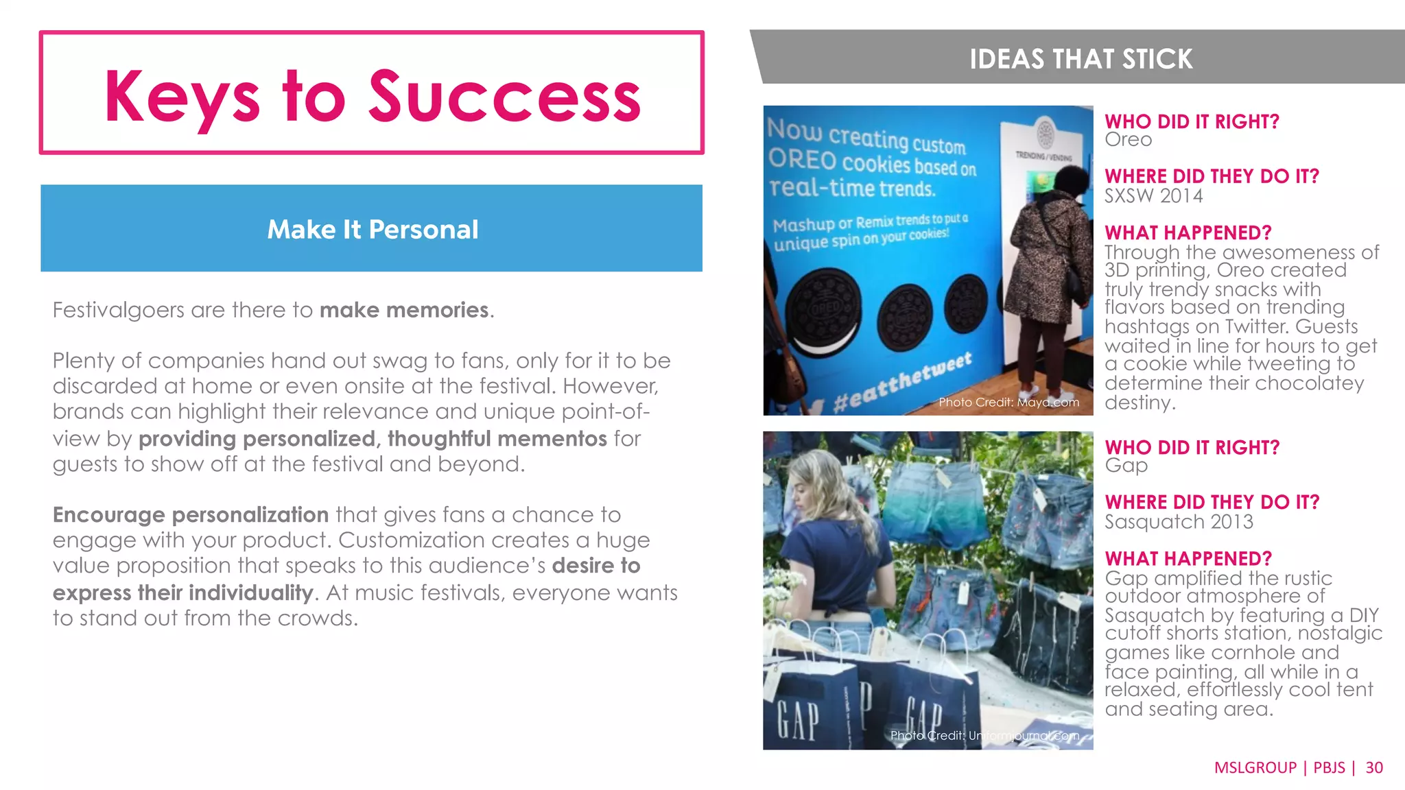 IDEAS THAT STICK 
Keys to Success WHO DID IT RIGHT? 
Make It Personal 
Oreo 
WHERE DID THEY DO IT? 
SXSW 2014 
WHAT HAPPENED? 
Through the awesomeness of 
3D printing, Oreo created 
truly trendy snacks with 
flavors based on trending 
hashtags on Twitter. Guests 
waited in line for hours to get 
a cookie while tweeting to 
determine their chocolatey 
MSLGROUP 
| 
PBJS 
| 
3300 
Photo Credit: Maya.com destiny. 
Festivalgoers are there to make memories. 
Plenty of companies hand out swag to fans, only for it to be 
discarded at home or even onsite at the festival. However, 
brands can highlight their relevance and unique point-of-view 
by providing personalized, thoughtful mementos for 
guests to show off at the festival and beyond. 
Encourage personalization that gives fans a chance to 
engage with your product. Customization creates a huge 
value proposition that speaks to this audience’s desire to 
express their individuality. At music festivals, everyone wants 
to stand out from the crowds. 
WHO DID IT RIGHT? 
Gap 
WHERE DID THEY DO IT? 
Sasquatch 2013 
WHAT HAPPENED? 
Gap amplified the rustic 
outdoor atmosphere of 
Sasquatch by featuring a DIY 
cutoff shorts station, nostalgic 
games like cornhole and 
face painting, all while in a 
relaxed, effortlessly cool tent 
and seating area. 
Photo Credit: Uniformjournal.com 
 