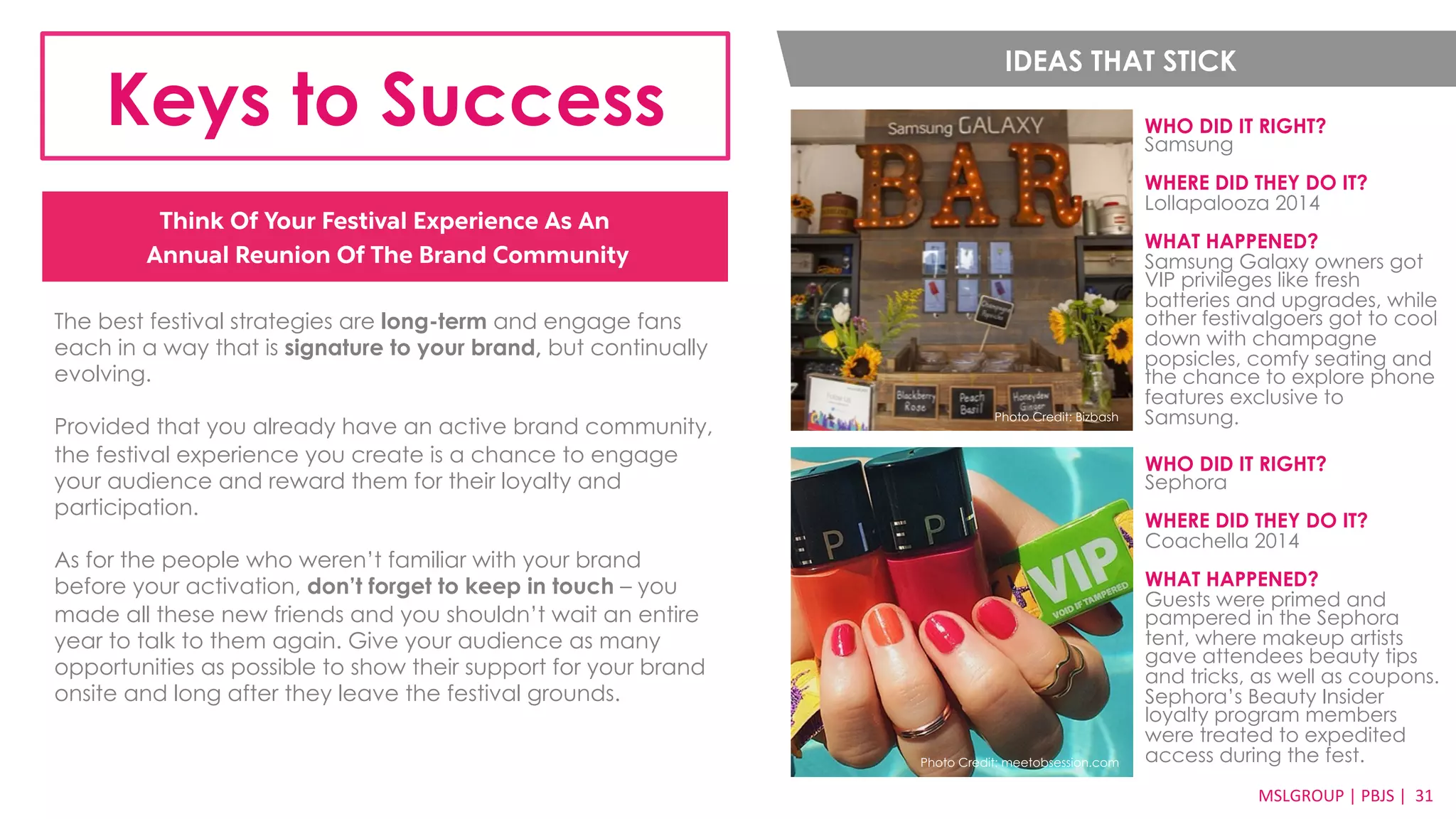 IDEAS THAT STICK 
Keys to Success WHO DID IT RIGHT? 
MSLGROUP 
| 
PBJS 
| 
31 
Think Of Your Festival Experience As An 
Annual Reunion Of The Brand Community 
Samsung 
WHERE DID THEY DO IT? 
Lollapalooza 2014 
WHAT HAPPENED? 
Samsung Galaxy owners got 
VIP privileges like fresh 
batteries and upgrades, while 
other festivalgoers got to cool 
down with champagne 
popsicles, comfy seating and 
the chance to explore phone 
features exclusive to 
Photo Credit: Bizbash Samsung. 
The best festival strategies are long-term and engage fans 
each in a way that is signature to your brand, but continually 
evolving. 
Provided that you already have an active brand community, 
the festival experience you create is a chance to engage 
your audience and reward them for their loyalty and 
participation. 
As for the people who weren’t familiar with your brand 
before your activation, don’t forget to keep in touch – you 
made all these new friends and you shouldn’t wait an entire 
year to talk to them again. Give your audience as many 
opportunities as possible to show their support for your brand 
onsite and long after they leave the festival grounds. 
WHO DID IT RIGHT? 
Sephora 
WHERE DID THEY DO IT? 
Coachella 2014 
WHAT HAPPENED? 
Guests were primed and 
pampered in the Sephora 
tent, where makeup artists 
gave attendees beauty tips 
and tricks, as well as coupons. 
Sephora’s Beauty Insider 
loyalty program members 
were treated to expedited 
access during the fest. Photo Credit: meetobsession.com 
 