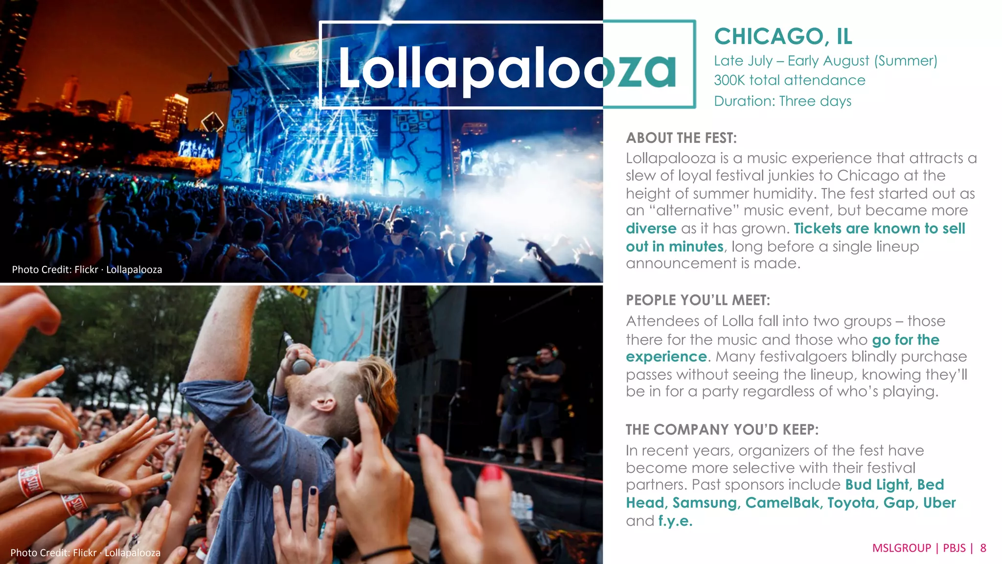 CHICAGO, IL 
Late July – Early August (Summer) 
300K total attendance 
Duration: Three days 
Lollapalooza 
ABOUT THE FEST: 
Lollapalooza is a music experience that attracts a 
slew of loyal festival junkies to Chicago at the 
height of summer humidity. The fest started out as 
an “alternative” music event, but became more 
diverse as it has grown. Tickets are known to sell 
out in minutes, long before a single lineup 
announcement is made. 
PEOPLE YOU’LL MEET: 
Attendees of Lolla fall into two groups – those 
there for the music and those who go for the 
experience. Many festivalgoers blindly purchase 
passes without seeing the lineup, knowing they’ll 
be in for a party regardless of who’s playing. 
THE COMPANY YOU’D KEEP: 
In recent years, organizers of the fest have 
become more selective with their festival 
partners. Past sponsors include Bud Light, Bed 
Head, Samsung, CamelBak, Toyota, Gap, Uber 
and f.y.e. 
Photo 
Credit: 
Flickr 
·∙ 
Lollapalooza 
MSLGROUP 
| 
PBJS 
| 
8 
Photo 
Credit: 
Flickr 
·∙ 
Lollapalooza 
 