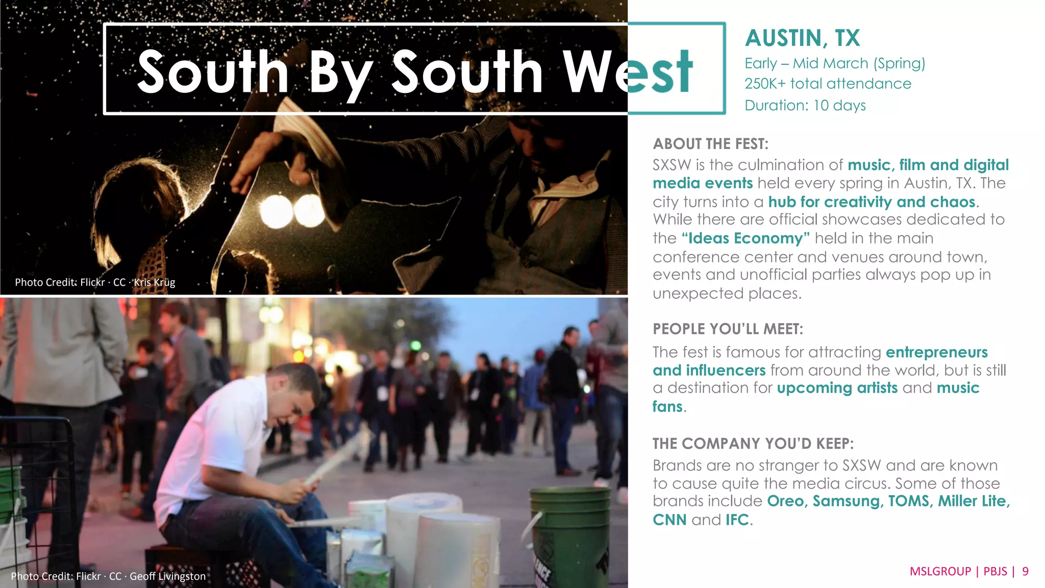AUSTIN, TX 
Early – Mid March (Spring) 
250K+ total attendance 
Duration: 10 days 
South By South West 
Credit: Lollapalooza Flickr 
ABOUT THE FEST: 
SXSW is the culmination of music, film and digital 
media events held every spring in Austin, TX. The 
city turns into a hub for creativity and chaos. 
While there are official showcases dedicated to 
the “Ideas Economy” held in the main 
conference center and venues around town, 
events and unofficial parties always pop up in 
unexpected places. 
PEOPLE YOU’LL MEET: 
The fest is famous for attracting entrepreneurs 
and influencers from around the world, but is still 
a destination for upcoming artists and music 
fans. 
THE COMPANY YOU’D KEEP: 
Brands are no stranger to SXSW and are known 
to cause quite the media circus. Some of those 
brands include Oreo, Samsung, TOMS, Miller Lite, 
CNN and IFC. 
Photo 
Credit: 
Flickr 
·∙ 
CC 
·∙ 
Geoff 
Livingston 
MSLGROUP 
| 
PBJS 
| 
9 
Photo 
Credit: 
Flickr 
·∙ 
CC 
·∙ 
Kris 
Krüg 
 