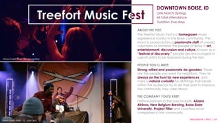 DOWNTOWN BOISE, ID 
Late March (Spring) 
6K total attendance 
Duration: Five days 
ABOUT THE FEST: 
The Treefort Music Fest is a homegrown music 
experience rooted in the Boise community. The 
event is produced by a passionate staff of unpaid 
volunteers to immerse the people of Boise in art, 
entertainment, discussion and culture. Known as a 
“festival of discovery,” people are encouraged to 
submit artists to be featured during the fest. 
PEOPLE YOU’LL MEET: 
Strong-willed and passionate do-gooders. These 
are the people you want for neighbors. They’re 
always on the hunt for new experiences, and 
have a natural curiosity for all things. Individuals 
within this audience try to do their part to improve 
the community they care about. 
THE COMPANY YOU’D KEEP: 
Festival partners in the past include, Alaska 
Airlines, New Belgium Brewing, Boise State 
University, Project Filter and countless local 
companies in the community. 
MSLGROUP 
Photo 
Credit: 
Flickr 
·∙ 
CC 
·∙ 
Erin 
Cecil 
| 
PBJS 
| 
24 
Treefort Music Fest 
Photo 
Credit: 
Flickr 
·∙ 
CC 
·∙ 
Kasey 
Elliot 
 