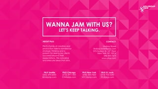 WANNA JAM WITH US? 
LET’S KEEP TALKING. 
CONTACT: 
Lindsay Rowe 
lindsay.rowe@pbjs.com 
375 Hudson St. 14th Floor 
New York, NY 10014 
646-500-7673 
www.pbjs.com 
ABOUT PBJS: 
PBJS is family of creative and 
production talents bonded by 
strategic thinking and a 
passion for seeing our clients 
succeed beyond their 
expectations. We conceive 
and execute ideas that stick. 
PBJS Seattle 
(206) 694-6000 
SEA@pbjs.com 
PBJS Chicago 
(312) 297-1400 
CHI@pbjs.com 
PBJS New York 
(646) 500-7600 
NYC@pbjs.com 
PBJS St. Louis 
(314) 932-5285 
STL@pbjs.com 
