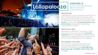 CHICAGO, IL 
Late July – Early August (Summer) 
300K total attendance 
Duration: Three days 
Lollapalooza 
ABOUT THE FEST: 
Lollapalooza is a music experience that attracts a 
slew of loyal festival junkies to Chicago at the 
height of summer humidity. The fest started out as 
an “alternative” music event, but became more 
diverse as it has grown. Tickets are known to sell 
out in minutes, long before a single lineup 
announcement is made. 
PEOPLE YOU’LL MEET: 
Attendees of Lolla fall into two groups – those 
there for the music and those who go for the 
experience. Many festivalgoers blindly purchase 
passes without seeing the lineup, knowing they’ll 
be in for a party regardless of who’s playing. 
THE COMPANY YOU’D KEEP: 
In recent years, organizers of the fest have 
become more selective with their festival 
partners. Past sponsors include Bud Light, Bed 
Head, Samsung, CamelBak, Toyota, Gap, Uber 
and f.y.e. 
Photo 
Credit: 
Flickr 
·∙ 
Lollapalooza 
MSLGROUP 
| 
PBJS 
| 
8 
Photo 
Credit: 
Flickr 
·∙ 
Lollapalooza 
 