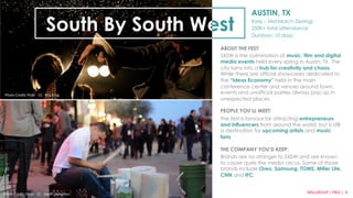 AUSTIN, TX 
Early – Mid March (Spring) 
250K+ total attendance 
Duration: 10 days 
South By South West 
Credit: Lollapalooza Flickr 
ABOUT THE FEST: 
SXSW is the culmination of music, film and digital 
media events held every spring in Austin, TX. The 
city turns into a hub for creativity and chaos. 
While there are official showcases dedicated to 
the “Ideas Economy” held in the main 
conference center and venues around town, 
events and unofficial parties always pop up in 
unexpected places. 
PEOPLE YOU’LL MEET: 
The fest is famous for attracting entrepreneurs 
and influencers from around the world, but is still 
a destination for upcoming artists and music 
fans. 
THE COMPANY YOU’D KEEP: 
Brands are no stranger to SXSW and are known 
to cause quite the media circus. Some of those 
brands include Oreo, Samsung, TOMS, Miller Lite, 
CNN and IFC. 
Photo 
Credit: 
Flickr 
·∙ 
CC 
·∙ 
Geoff 
Livingston 
MSLGROUP 
| 
PBJS 
| 
9 
Photo 
Credit: 
Flickr 
·∙ 
CC 
·∙ 
Kris 
Krüg 
 